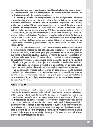 239239
LEYNº20.123
a sus trabajadores, como asimismo de igual tipo de obligaciones que tengan
los subcontratistas con sus trabajadores. El mismo derecho tendrán los
contratistas respecto de sus subcontratistas.
El monto y estado de cumplimiento de las obligaciones laborales
y previsionales a que se refiere el inciso anterior, deberá ser acreditado
mediante certificados emitidos por la respectiva Inspección del Trabajo,
o bien por medios idóneos que garanticen la veracidad de dicho monto
y estado de cumplimiento. El Ministerio del Trabajo y Previsión Social
deberá dictar, dentro de un plazo de 90 días, un reglamento que fije el
procedimiento, plazo y efectos con que la Inspección del Trabajo respectiva
emitirá dichos certificados. Asimismo, el reglamento definirá la forma o
mecanismos a través de los cuales las entidades o instituciones competentes
podrán certificar debidamente, por medios idóneos, el cumplimiento de
obligaciones laborales y previsionales de los contratistas respecto de sus
trabajadores.
En el caso que el contratista o subcontratista no acredite oportunamente
el cumplimiento íntegro de las obligaciones laborales y previsionales en
la forma señalada, la empresa principal podrá retener de las obligaciones
que tenga a favor de aquél o aquéllos, el monto de que es responsable en
conformidad a este Párrafo. El mismo derecho tendrá el contratista respecto
de sus subcontratistas. Si se efectuara dicha retención, quien la haga estará
obligado a pagar con ella al trabajador o institución previsional acreedora.
En todo caso, la empresa principal o el contratista, en su caso, podrá
pagar por subrogación al trabajador o institución previsional acreedora.
La Dirección del Trabajo deberá poner en conocimiento de la empresa
principal, las infracciones a la legislación laboral y previsional que se
constaten en las fiscalizaciones que se practiquen a sus contratistas o
subcontratistas. Igual obligación tendrá para con los contratistas, respecto
de sus subcontratistas.
Artículo 183-D
Si la empresa principal hiciere efectivo el derecho a ser informada y el
derecho de retención a que se refieren los incisos primero y tercero del artículo
anterior, responderá subsidiariamente de aquellas obligaciones laborales y
previsionales que afecten a los contratistas y subcontratistas en favor de
los trabajadores de éstos, incluidas las eventuales indemnizaciones legales
que correspondan por el término de la relación laboral. Tal responsabilidad
estará limitada al tiempo o período durante el cual el o los trabajadores del
contratista o subcontratista prestaron servicios en régimen de subcontratación
para el dueño de la obra, empresa o faena. Igual responsabilidad asumirá
el contratista respecto de las obligaciones que afecten a sus subcontratistas,
a favor de los trabajadores de éstos.
 
