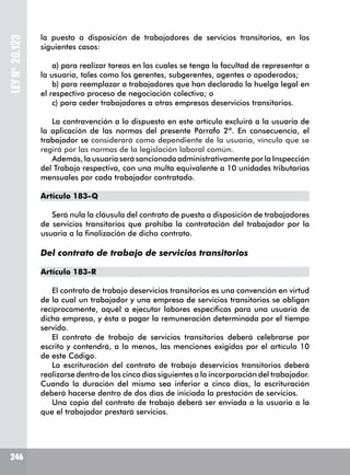 246
LEYNº20.123
la puesta a disposición de trabajadores de servicios transitorios, en los
siguientes casos:
a) para realizar tareas en las cuales se tenga la facultad de representar a
la usuaria, tales como los gerentes, subgerentes, agentes o apoderados;
b) para reemplazar a trabajadores que han declarado la huelga legal en
el respectivo proceso de negociación colectiva; o
c) para ceder trabajadores a otras empresas deservicios transitorios.
La contravención a lo dispuesto en este artículo excluirá a la usuaria de
la aplicación de las normas del presente Párrafo 2º. En consecuencia, el
trabajador se considerará como dependiente de la usuaria, vínculo que se
regirá por las normas de la legislación laboral común.
Además, la usuaria será sancionada administrativamente por la Inspección
del Trabajo respectiva, con una multa equivalente a 10 unidades tributarias
mensuales por cada trabajador contratado.
Artículo 183-Q
Será nula la cláusula del contrato de puesta a disposición de trabajadores
de servicios transitorios que prohíba la contratación del trabajador por la
usuaria a la finalización de dicho contrato.
Del contrato de trabajo de servicios transitorios
Artículo 183-R
El contrato de trabajo deservicios transitorios es una convención en virtud
de la cual un trabajador y una empresa de servicios transitorios se obligan
recíprocamente, aquél a ejecutar labores específicas para una usuaria de
dicha empresa, y ésta a pagar la remuneración determinada por el tiempo
servido.
El contrato de trabajo de servicios transitorios deberá celebrarse por
escrito y contendrá, a lo menos, las menciones exigidas por el artículo 10
de este Código.
La escrituración del contrato de trabajo deservicios transitorios deberá
realizarse dentro de los cinco días siguientes a la incorporación del trabajador.
Cuando la duración del mismo sea inferior a cinco días, la escrituración
deberá hacerse dentro de dos días de iniciada la prestación de servicios.
Una copia del contrato de trabajo deberá ser enviada a la usuaria a la
que el trabajador prestará servicios.
 