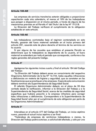 250
LEYNº20.123
Artículo 183-AD
Las empresas de servicios transitorios estarán obligadas a proporcionar
capacitación cada año calendario, al menos al 10% de los trabajadores
que pongan a disposición en el mismo período, a través de alguno de los
mecanismos previstos en el Párrafo 4º del Título I de la ley Nº 19.518.
La Dirección del Trabajo verificará el cumplimiento de la obligación
establecida en este artículo.
Artículo 183-AE
Las trabajadoras contratadas bajo el régimen contemplado en este
Párrafo, gozarán del fuero maternal señalado en el inciso primero del
artículo 201, cesando éste de pleno derecho al término de los servicios en
la usuaria.
Si por alguna de las causales que establece el presente Párrafo se
determinare que la trabajadora es dependiente de la usuaria, el fuero
maternal se extenderá por todo el período que corresponda, conforme a las
reglas generales del presente Código.
Artículo 4°
Agréganse los siguientes incisos cuarto y final al artículo 184 del Código
del Trabajo:
“La Dirección del Trabajo deberá poner en conocimiento del respectivo
Organismo Administrador de la ley Nº 16.744, todas aquellas infracciones
o deficiencias en materia de higiene y seguridad, que se constaten en las
fiscalizaciones que se practiquen a las empresas. Copia de esta comunicación
deberá remitirse ala Superintendencia de Seguridad Social.
El referido Organismo Administrador deberá, en el plazo de 30 días
contado desde la notificación, informar a la Dirección del Trabajo y a la
Superintendencia de Seguridad Social, acerca de las medidas de seguridad
específicas que hubiere prescrito a la empresa infractora para corregir
tales infracciones o deficiencias. Corresponderá a la Superintendencia de
Seguridad Social velar por el cumplimiento de esta obligación por parte de
los Organismos Administradores”.
Artículo 5°
Intercálase en el artículo 477 del Código del Trabajo, un inciso séptimo
nuevo, pasando el actual inciso séptimo a ser final:
“Tratándose de empresas de veinticinco trabajadores o menos, la
Dirección del Trabajo podrá autorizar, a solicitud del afectado, y sólo por una
 