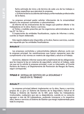 256
D.S.Nº76
fecha estimada de inicio y de término de cada uno de los trabajos o
tareas específicas que ejecutará la empresa;
c.2)Historialdelosaccidentesdeltrabajoyenfermedadesprofesionales
de la faena.
La empresa principal podrá solicitar información de la siniestralidad
laboral a las empresas contratistas o subcontratistas;
d) Informe de las evaluaciones de los riesgos que podrían afectar a los
trabajadores en la obra, faena o servicios;
e) Visitas y medidas prescritas por los organismos administradores de la
Ley Nº 16.744; y
f) Inspecciones de entidades fiscalizadoras, copias de informes o actas,
cuando se hayan elaborado.
Este registro deberá estar disponible, en la obra, faena o servicios, cuando
sea requerido por las entidades fiscalizadoras.
Artículo 6°
Las empresas contratistas y subcontratistas deberán efectuar, junto con
la empresa principal, las coordinaciones que fueren necesarias para dar
cumplimiento a las normas en materia de seguridad y salud en el trabajo.
Asimismo, deberán informar acerca del cumplimiento de las obligaciones
que les impone la ley en materias de seguridad y salud en el trabajo, cada
vez que así lo solicite la empresa principal, o por su intermedio, el Comité
Paritario de Faena y el Departamento de Prevención de Riesgos de Faena,
según corresponda.
TITULO II SISTEMA DE GESTION DE LA SEGURIDAD Y
SALUD EN EL TRABAJO
Artículo 7°
La empresa principal deberá implementar en la obra, faena o servicios
propios de su giro un Sistema de Gestión de la Seguridad y Salud en el
Trabajo o Sistema de Gestión de la SST, para todos los trabajadores
involucrados, cualquiera que sea su dependencia, cuando en su conjunto
agrupen a más de 50 trabajadores, pudiendo incorporar a la respectiva
obra, faena o servicios al Sistema de Gestión que tenga implementado para
toda la empresa.
 