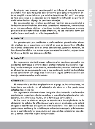 LEYNº16.744
En ningún caso la nueva pensión podrá ser inferior al monto de la que
disfrutaba, ni al 80% del sueldo base que sirvió para calcular la pensión an-
terior, amplificado en la forma que señalan los artículos 26° y 41°, y su pago
se hará con cargo a los recursos que la respectiva institución de previsión
social debe destinar al pago de pensiones de vejez.
Los pensionados por invalidez parcial que registren con posterioridad a
la declaración de invalidez, 60 o más cotizaciones mensuales, como activos
en su correspondiente régimen previsional tendrán derecho a que la nueva
pensión a que se refieren los incisos anteriores, no sea inferior al 100% del
sueldo base mencionado en el inciso precedente.
Artículo 54°
Los pensionados por accidentes o enfermedades profesionales debe-
rán efectuar en el organismo previsional en que se encuentren afiliados
las mismas cotizaciones que los otros pensionados, gozando, también, de
los mismos beneficios por lo que respecta a atención médica, asignaciones
familiares y demás que sean procedentes.
Artículo 55°
Los organismos administradores aplicarán a las pensiones causadas por
accidentes del trabajo o enfermedades profesionales las disposiciones lega-
les y resoluciones que sobre reajuste, revalorización y montos mínimos rijan
en el régimen de pensiones de vejez a que pertenecía la víctima, beneficios
que se concederán con cargo a los recursos del seguro contra accidentes del
trabajo y enfermedades profesionales.
Artículo 56°
El retardo de la entidad empleadora en el pago de las cotizaciones, no
impedirá el nacimiento, en el trabajador, del derecho a las prestaciones
establecidas en esta ley.
Los organismos administradores otorgarán al accidentado o enfermo las
prestaciones respectivas, debiendo cobrar a la entidad empleadora las coti-
zaciones, más intereses y multas, en la forma que corresponda.
En los casos de siniestro en que se establezca el incumplimiento de la
obligación de solicitar la afiliación por parte de un empleador, éste estará
obligado a reembolsar al organismo administrador el total del costo de las
prestaciones médicas y de subsidio que se hubieren otorgado y deban otor-
garse a sus trabajadores, sin perjuicio del pago de las cotizaciones adeuda-
das y demás sanciones legales que procedan.
27
 