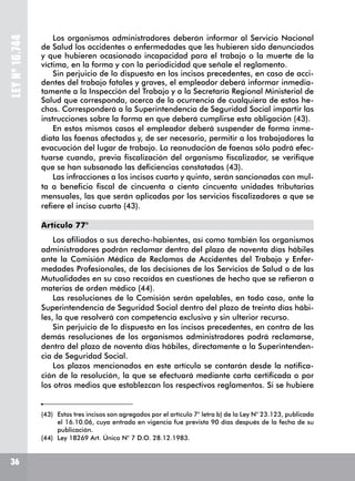 LEYNº16.744
Los organismos administradores deberán informar al Servicio Nacional
de Salud los accidentes o enfermedades que les hubieren sido denunciados
y que hubieren ocasionado incapacidad para el trabajo o la muerte de la
víctima, en la forma y con la periodicidad que señale el reglamento.
Sin perjuicio de lo dispuesto en los incisos precedentes, en caso de acci-
dentes del trabajo fatales y graves, el empleador deberá informar inmedia-
tamente a la Inspección del Trabajo y a la Secretaría Regional Ministerial de
Salud que corresponda, acerca de la ocurrencia de cualquiera de estos he-
chos. Corresponderá a la Superintendencia de Seguridad Social impartir las
instrucciones sobre la forma en que deberá cumplirse esta obligación (43).
En estos mismos casos el empleador deberá suspender de forma inme-
diata las faenas afectadas y, de ser necesario, permitir a los trabajadores la
evacuación del lugar de trabajo. La reanudación de faenas sólo podrá efec-
tuarse cuando, previa fiscalización del organismo fiscalizador, se verifique
que se han subsanado las deficiencias constatadas (43).
Las infracciones a los incisos cuarto y quinto, serán sancionadas con mul-
ta a beneficio fiscal de cincuenta a ciento cincuenta unidades tributarias
mensuales, las que serán aplicadas por los servicios fiscalizadores a que se
refiere el inciso cuarto (43).
Artículo 77°
Los afiliados o sus derecho-habientes, así como también los organismos
administradores podrán reclamar dentro del plazo de noventa días hábiles
ante la Comisión Médica de Reclamos de Accidentes del Trabajo y Enfer-
medades Profesionales, de las decisiones de los Servicios de Salud o de las
Mutualidades en su caso recaídas en cuestiones de hecho que se refieran a
materias de orden médico (44).
Las resoluciones de la Comisión serán apelables, en todo caso, ante la
Superintendencia de Seguridad Social dentro del plazo de treinta días hábi-
les, la que resolverá con competencia exclusiva y sin ulterior recurso.
Sin perjuicio de lo dispuesto en los incisos precedentes, en contra de las
demás resoluciones de los organismos administradores podrá reclamarse,
dentro del plazo de noventa días hábiles, directamente a la Superintenden-
cia de Seguridad Social.
Los plazos mencionados en este artículo se contarán desde la notifica-
ción de la resolución, la que se efectuará mediante carta certificada o por
los otros medios que establezcan los respectivos reglamentos. Si se hubiere
(43)	 Estos tres incisos son agregados por el artículo 7° letra b) de la Ley N° 23.123, publicada
el 16.10.06, cuya entrada en vigencia fue prevista 90 días después de la fecha de su
publicación.
(44)	 Ley 18269 Art. Único N° 7 D.O. 28.12.1983.
36
 