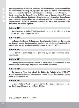 LEYNº16.744
profesionales que el Servicio Nacional de Salud indique, así como también
los instrumentos quirúrgicos, aparatos de rayos X y demás instrumentales
que sean indicados por dicho Servicio, serán incluidos en las listas de impor-
tación permitida del Banco Central de Chile y de la Corporación del Cobre,
y estarán liberados de depósitos, de derechos de internación, de cualquier
otro gravamen que se cobre por las Aduanas y de los otros impuestos a las
importaciones, a menos que ellos se fabriquen en el país en condiciones
favorables de calidad y precio”.
Artículo 86°
Sustitúyese en el inciso 1° del artículo 62 de la Ley N° 16.395, la frase
“uno por mil”, por “dos por mil” (50).
Artículo 87°
La Superintendencia de Seguridad Social podrá aplicar a las Compañías
de Seguros que no den completo y oportuno cumplimiento a las disposicio-
nes de esta ley, las sanciones establecidas en la Ley N° 16.395.
Artículo 88°
Los derechos concedidos por la presente ley son personalísimos e irre-
nunciables.
Artículo 89°
En ningún caso las disposiciones de la presente ley podrán significar dis-
minución de derechos ya adquiridos en virtud de otras leyes.
Artículo 90°
Deróganse el Título II del Libro II del Código del Trabajo, la Ley N° 15.477
y toda otra norma legal o reglamentaria contraria a las disposiciones conte-
nidas en la presente ley.
Artículo 91°
La presente ley entrará en vigencia dentro del plazo de tres meses conta-
do desde su publicación en el Diario Oficial.
(50)	 Ley 17365 Art. 24 D.O. 06.10.1970.
42
 