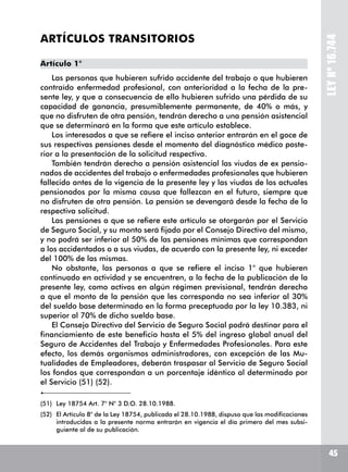 LEYNº16.744
ARTÍCULOS TRANSITORIOS
Artículo 1°
Las personas que hubieren sufrido accidente del trabajo o que hubieren
contraído enfermedad profesional, con anterioridad a la fecha de la pre-
sente ley, y que a consecuencia de ello hubieren sufrido una pérdida de su
capacidad de ganancia, presumiblemente permanente, de 40% o más, y
que no disfruten de otra pensión, tendrán derecho a una pensión asistencial
que se determinará en la forma que este artículo establece.
Los interesados a que se refiere el inciso anterior entrarán en el goce de
sus respectivas pensiones desde el momento del diagnóstico médico poste-
rior a la presentación de la solicitud respectiva.
También tendrán derecho a pensión asistencial las viudas de ex pensio-
nados de accidentes del trabajo o enfermedades profesionales que hubieren
fallecido antes de la vigencia de la presente ley y las viudas de los actuales
pensionados por la misma causa que fallezcan en el futuro, siempre que
no disfruten de otra pensión. La pensión se devengará desde la fecha de la
respectiva solicitud.
Las pensiones a que se refiere este artículo se otorgarán por el Servicio
de Seguro Social, y su monto será fijado por el Consejo Directivo del mismo,
y no podrá ser inferior al 50% de las pensiones mínimas que correspondan
a los accidentados o a sus viudas, de acuerdo con la presente ley, ni exceder
del 100% de las mismas.
No obstante, las personas a que se refiere el inciso 1° que hubieren
continuado en actividad y se encuentren, a la fecha de la publicación de la
presente ley, como activos en algún régimen previsional, tendrán derecho
a que el monto de la pensión que les corresponda no sea inferior al 30%
del sueldo base determinado en la forma preceptuada por la ley 10.383, ni
superior al 70% de dicho sueldo base.
El Consejo Directivo del Servicio de Seguro Social podrá destinar para el
financiamiento de este beneficio hasta el 5% del ingreso global anual del
Seguro de Accidentes del Trabajo y Enfermedades Profesionales. Para este
efecto, los demás organismos administradores, con excepción de las Mu-
tualidades de Empleadores, deberán traspasar al Servicio de Seguro Social
los fondos que correspondan a un porcentaje idéntico al determinado por
el Servicio (51) (52).
(51)	 Ley 18754 Art. 7° N° 3 D.O. 28.10.1988.
(52)	 El Artículo 8° de la Ley 18754, publicada el 28.10.1988, dispuso que las modificaciones
introducidas a la presente norma entrarán en vigencia el día primero del mes subsi-
guiente al de su publicación.
45
 
