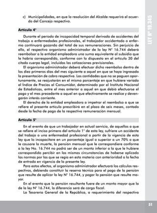 51
LEYNº19.345
c)	 Municipalidades, en que la resolución del Alcalde requerirá el acuer-
do del Concejo respectivo.
Artículo 4°
Durante el período de incapacidad temporal derivada de accidentes del
trabajo o enfermedades profesionales, el trabajador accidentado o enfer-
mo continuará gozando del total de sus remuneraciones. Sin perjuicio de
ello, el respectivo organismo administrador de la ley N° 16.744 deberá
reembolsar a la entidad empleadora una suma equivalente al subsidio que
le habría correspondido, conforme con lo dispuesto en el artículo 30 del
citado cuerpo legal, incluidas las cotizaciones previsionales.
El organismo administrador deberá efectuar dicho reembolso dentro de
los diez primeros días del mes siguiente a aquel en que se haya ingresado
la presentación de cobro respectiva. Las cantidades que no se paguen opor-
tunamente, se reajustarán en el mismo porcentaje en que hubiere variado
el Índice de Precios al Consumidor, determinado por el Instituto Nacional
de Estadísticas, entre el mes anterior a aquel en que debió efectuarse el
pago y el mes precedente a aquel en que efectivamente se realice y deven-
garán interés corriente.
El derecho de la entidad empleadora a impetrar el reembolso a que se
refiere el presente artículo prescribirá en el plazo de seis meses, contado
desde la fecha de pago de la respectiva remuneración mensual.
Artículo 5°
En el evento de que un trabajador en actual servicio, de aquellos a que
se refiere el inciso primero del artículo 1° de esta ley, sufriere un accidente
del trabajo o una enfermedad profesional a partir de la vigencia de esta
ley que lo incapacitare en un porcentaje igual o superior a un 70% o que
le causare la muerte, la pensión mensual que le correspondiere conforme
a la ley No. 16.744 no podrá ser de un monto inferior a la que le hubiere
correspondido percibir en las mismas circunstancias de haberse aplicado
las normas por las que se regía en esta materia con anterioridad a la fecha
de entrada en vigencia de la presente ley.
Para estos efectos, el organismo administrador efectuará los cálculos res-
pectivos, debiendo constituir la reserva técnica para el pago de la pensión
que resulte de aplicar la ley N° 16.744, y pagar la pensión que resulte ma-
yor.
En el evento que la pensión resultante fuere de un monto mayor que la
de la ley N° 16.744, la diferencia será de cargo fiscal.
La Tesorería General de la República, a requerimiento del respectivo
 