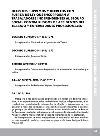 55
DECRETOSQUEINCORPORANATRABAJADORESINDEPENDIENTES
DECRETOS SUPREMOS Y DECRETOS CON
FUERZA DE LEY QUE INCORPORAN A
TRABAJADORES INDEPENDIENTES AL SEGURO
SOCIAL CONTRA RIESGOS DE ACCIDENTES DEL
TRABAJO Y ENFERMEDADES PROFESIONALES
DECRETO SUPREMO Nº 488/1976
Incorpora a los Campesinos Asignatarios de Tierras.
DECRETO SUPREMO Nº 244/1977
Incorpora a los Suplementeros.
DECRETO SUPREMO Nº 68/1983
Incorpora a los Conductores Propietarios de Automóviles de Alquiler que
indica.
D.F.L. Nº 50/1979, ARTS. 1º, 8º, 9º Y 15
Incorpora a los Profesionales Hípicos Independientes.
D.F.L. Nº 2/1986
Incorpora a los campesinos asignatarios de tierras en dominio indivi-
dual, a los suplementeros, a los profesionales hípicos independientes, a los
conductores propietarios de automóviles de alquiler, a los pirquineros y, en
general, a todos los trabajadores independientes pertenecientes a aquellos
grupos que por el hecho de estar afiliados a una Administradora de Fondos
de Pensiones y no haber estado afectos al régimen de alguna Institución del
Antiguo Sistema Previsional han quedado marginados de tal protección.
La incorporación de estos trabajadores se hará en los mismos términos
en que se produjo la de los mencionados grupos afectos al Antiguo Sistema
Previsional.
 