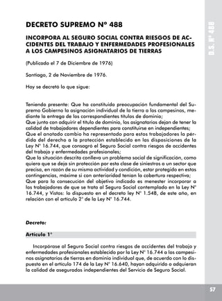 5757
D.S.Nº488
DECRETO SUPREMO Nº 488
INCORPORA AL SEGURO SOCIAL CONTRA RIESGOS DE AC-
CIDENTES DEL TRABAJO Y ENFERMEDADES PROFESIONALES
A LOS CAMPESINOS ASIGNATARIOS DE TIERRAS
(Publicado el 7 de Diciembre de 1976)
Santiago, 2 de Noviembre de 1976.
Hoy se decretó lo que sigue:
Teniendo presente: Que ha constituido preocupación fundamental del Su-
premo Gobierno la asignación individual de la tierra a los campesinos, me-
diante la entrega de los correspondientes títulos de dominio;
Que junto con adquirir el título de dominio, los asignatarios dejan de tener la
calidad de trabajadores dependientes para constituirse en independientes;
Que el anotado cambio ha representado para estos trabajadores la pér-
dida del derecho a la protección establecido en las disposiciones de la
Ley N° 16.744, que consagró el Seguro Social contra riesgos de accidentes
del trabajo y enfermedades profesionales;
Que la situación descrita conlleva un problema social de significación, como
quiera que se deja sin protección por esta clase de siniestros a un sector que
precisa, en razón de su misma actividad y condición, estar protegido en estas
contingencias, máxime si con anterioridad tenían la cobertura respectiva;
Que para la consecución del objetivo indicado es menester incorporar a
los trabajadores de que se trata al Seguro Social contemplado en la Ley N°
16.744, y Vistos: lo dispuesto en el decreto ley N° 1.548, de este año, en
relación con el artículo 2° de la Ley N° 16.744.
Decreto:
Artículo 1°
Incorpórase al Seguro Social contra riesgos de accidentes del trabajo y
enfermedades profesionales establecido por la Ley N° 16.744 a los campesi-
nos asignatarios de tierras en dominio individual que, de acuerdo con lo dis-
puesto en el artículo 174 de la Ley N° 16.640, hayan adquirido o adquieran
la calidad de asegurados independientes del Servicio de Seguro Social.
 