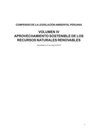 1
COMPENDIO DE LALEGISLACIÓNAMBIENTAL PERUANA
VOLUMEN IV
APROVECHAMIENTO SOSTENIBLE DE LOS
RECURSOS NATURALES RENOVABLES
Actualizado al 31 de mayo de 2010
 