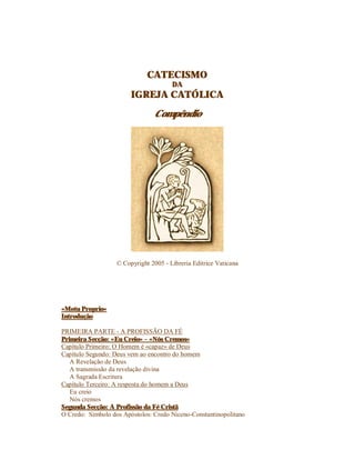 CATECISMO
DA
IGREJA CATÓLICA
Compêndio
© Copyright 2005 - Libreria Editrice Vaticana
«Motu Proprio»
Introdução
PRIMEIRA PARTE - A PROFISSÃO DA FÉ
Primeira Secção: «Eu Creio» – «Nós Cremos»
Capítulo Primeiro: O Homem é «capaz» de Deus
Capítulo Segundo: Deus vem ao encontro do homem
A Revelação de Deus
A transmissão da revelação divina
A Sagrada Escritura
Capítulo Terceiro: A resposta do homem a Deus
Eu creio
Nós cremos
Segunda Secção: A Profissão da Fé Cristã
O Credo: Símbolo dos Apóstolos: Credo Niceno-Constantinopolitano
 