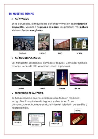 EN NUESTRO TIEMPO
ASÍ VIVIMOS
En la actualidad, la mayoría de personas vivimos en las ciudades o
en pueblos. Vivimos o en pisos o en casas. Las personas más pobres
viven en barrios marginales.
CIUDAD PUEBLO PISO CASA
ASÍ NOS DESPLAZAMOS
Los transportes son rápidos, cómodos y seguros. Como por ejemplo
aviones, trenes de alta velocidad, naves espaciales.
AVIÓN TREN COHETE COCHE
RECUERDOS DE LA ÉPOCA.
Se han producido muchos cambios sobre todo en medicina:
ecografías, transplantes de órganos y el escáner. En las
comunicaciones han aparecido: el Internet, televisión por satélite y
telefonía móvil.
INTERNET
TELEVISIÓN
MÓVIL
ESCANER
 