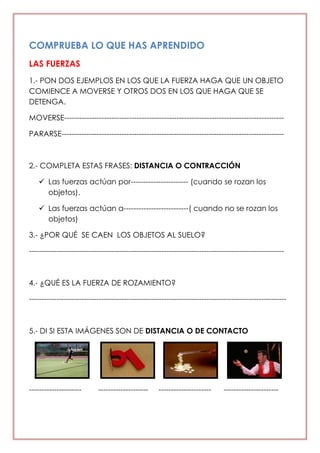 COMPRUEBA LO QUE HAS APRENDIDO
LAS FUERZAS
1.- PON DOS EJEMPLOS EN LOS QUE LA FUERZA HAGA QUE UN OBJETO
COMIENCE A MOVERSE Y OTROS DOS EN LOS QUE HAGA QUE SE
DETENGA.
MOVERSE----------------------------------------------------------------------------------------
PARARSE-----------------------------------------------------------------------------------------
2.- COMPLETA ESTAS FRASES: DISTANCIA O CONTRACCIÓN
 Las fuerzas actúan por----------------------- (cuando se rozan los
objetos).
 Las fuerzas actúan a--------------------------( cuando no se rozan los
objetos)
3.- ¿POR QUÉ SE CAEN LOS OBJETOS AL SUELO?
------------------------------------------------------------------------------------------------------
4.- ¿QUÉ ES LA FUERZA DE ROZAMIENTO?
-------------------------------------------------------------------------------------------------------
5.- DI SI ESTA IMÁGENES SON DE DISTANCIA O DE CONTACTO
--------------------- -------------------- --------------------- ----------------------
 