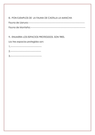 8.- PON EJEMPLOS DE LA FAUNA DE CASTILLA LA MANCHA
Fauna de Llanura:----------------------------------------------------------------------------
Fauna de Montaña:--------------------------------------------------------------------------
9.- ENUMERA LOS ESPACIOS PROTEGIDOS. SON TRES.
Los tres espacios protegidos son:
1.------------------------------------------
2.-----------------------------------------
3.------------------------------------------
 