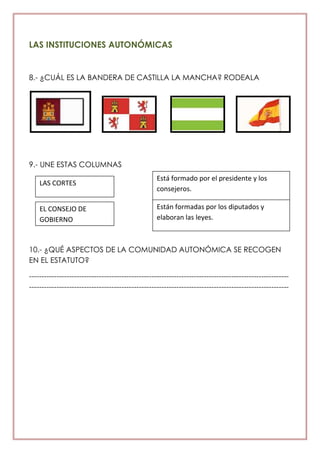 LAS INSTITUCIONES AUTONÓMICAS
8.- ¿CUÁL ES LA BANDERA DE CASTILLA LA MANCHA? RODEALA
9.- UNE ESTAS COLUMNAS
10.- ¿QUÉ ASPECTOS DE LA COMUNIDAD AUTONÓMICA SE RECOGEN
EN EL ESTATUTO?
--------------------------------------------------------------------------------------------------------
--------------------------------------------------------------------------------------------------------
LAS CORTES
EL CONSEJO DE
GOBIERNO
Está formado por el presidente y los
consejeros.
Están formadas por los diputados y
elaboran las leyes.
 