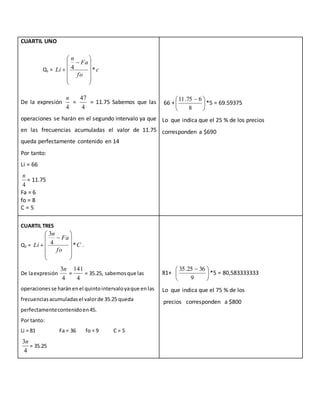 CUARTIL UNO
De la expresión
4
n
=
4
47
= 11.75 Sabemos que las
operaciones se harán en el segundo intervalo ya que
en las frecuencias acumuladas el valor de 11.75
queda perfectamente contenido en 14
Por tanto:
Li = 66
4
n
= 11.75
Fa = 6
fo = 8
C = 5
66 + 




 
8
675.11
*5 = 69.59375
Lo que indica que el 25 % de los precios
corresponden a $690
CUARTIL TRES
Q3 = C
fo
Fa
n
Li *4
3













 .
De laexpresión
4
3n
=
4
141
= 35.25, sabemosque las
operacionesse haránenel quintointervaloyaque enlas
frecuenciasacumuladasel valorde 35.25 queda
perfectamentecontenidoen45.
Por tanto:
Li = 81 Fa = 36 fo = 9 C = 5
4
3n
= 35.25
81+ 




 
9
3625.35
*5 = 80,583333333
Lo que indica que el 75 % de los
precios corresponden a $800
Q1 = c
fo
Fa
n
Li *4














 