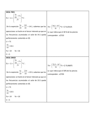 DECIL TRES
D3 = C
fo
Fa
n
Li *10
3













 .
De la expresión
10
3n
=
10
141
= 14.1, sabemos que las
operaciones se harán en el tercer intervalo ya que en
las frecuencias acumuladas el valor de 14.1 queda
perfectamente contenido en 30.
Li = 71
10
3n
= 14.1
Fa = 14 fo = 16
C = 5
71+ 




 
16
141,14
*5 = $ 71,03125
Lo que indica que el 30 % de los precios
corresponden a $710
DECIL CINCO
D3 = C
fo
Fa
n
Li *10
5













 .
De la expresión
10
5n
=
10
235
= 23.5, sabemos que las
operaciones se harán en el tercer intervalo ya que en
las frecuencias acumuladas el valor de 23.5 queda
perfectamente contenido en 30.
Li = 71
10
3n
= 23.5
Fa = 14 fo = 16
C = 5
71+ 




 
16
145,23
*5 = $ 73,96875
Lo que indica que el 50% de los precios
corresponden a $730
 
