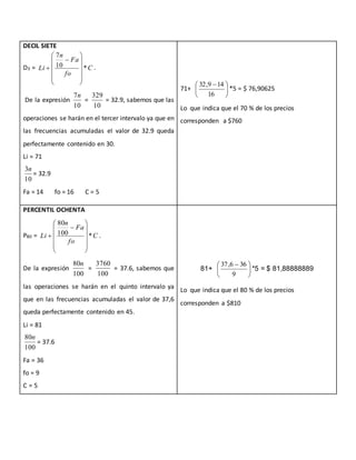 DECIL SIETE
D3 = C
fo
Fa
n
Li *10
7













 .
De la expresión
10
7n
=
10
329
= 32.9, sabemos que las
operaciones se harán en el tercer intervalo ya que en
las frecuencias acumuladas el valor de 32.9 queda
perfectamente contenido en 30.
Li = 71
10
3n
= 32.9
Fa = 14 fo = 16 C = 5
71+ 




 
16
149,32
*5 = $ 76,90625
Lo que indica que el 70 % de los precios
corresponden a $760
PERCENTIL OCHENTA
P80 = C
fo
Fa
n
Li *100
80













 .
De la expresión
100
80n
=
100
3760
= 37.6, sabemos que
las operaciones se harán en el quinto intervalo ya
que en las frecuencias acumuladas el valor de 37,6
queda perfectamente contenido en 45.
Li = 81
100
80n
= 37.6
Fa = 36
fo = 9
C = 5
81+ 




 
9
366,37
*5 = $ 81,88888889
Lo que indica que el 80 % de los precios
corresponden a $810
 