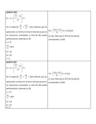 QUINTIL TRES
V3 = C
fo
Fa
n
Li *5
3













 .
De la expresión
5
3n
=
5
141
= 28.2 sabemos que las
operaciones se harán en el tercer intervalo ya que en
las frecuencias acumuladas el valor de 28,2 queda
perfectamente contenido en 30.
Li = 71
5
3n
= 28,2
Fa = 14
fo = 16
C = 5
71+ 




 
16
142,28
*5 = $ 75,4375
Lo que indica que el 30 % de los precios
corresponden a $750
QUINTIL DOS
V2 = C
fo
Fa
n
Li *5
2













 .
De la expresión
5
2n
=
5
94
= 18,8 sabemos que las
operaciones se harán en el tercer intervalo ya que en
las frecuencias acumuladas el valor de 18,8 queda
perfectamente contenido en 30.
Li = 71
5
3n
= 18,8
Fa = 14
fo = 16
C = 5
71+ 




 
16
148,18
*5 = $ 72,5
Lo que indica que el 20 % de los precios
corresponden a $720
 