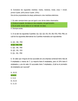 3. Considere las siguientes medidas: media, mediana, moda, (max + min)/2,
primer Cuartil, (25%) tercer Cuartil. (75%)
Dos de las propiedades de abajo pertenecen a las medidas anteriores.
1. Su valor siempre tiene que ser igual a uno de los datos observados.
2. Divide al conjunto de datos en dos conjuntos de igual tamaño.
3. Es el centro de los datos en un intervalo de clase.
4. Siempre existe.
5. Si se dan los siguientes Cuantiles: Q1; Q2; Q3; D2; D5; D8; P25; P50; P90; en
cuál de los siguientes alternativas los Cuantiles mostrados son equivalentes
A. Q3; D8; P50
B. Q2; D5; P50
C. Q3; D8; P90
D. Q2; D5; P25
E. Q1; D2; P50
6. Se sabe que ninguna de las sucursales de una empresa comercial tiene más de
9 empleados o menos de 7. La mayoría tiene 8 empleados, pero el 25% tiene 9
empleados y una de cada 10 sucursales tiene 7 empleados. ¿Cuál es el promedio
de empleados por sucursal?
A. 10.15
B. 8.15
C. 9.15
D. 15.15
E. 11.15
 