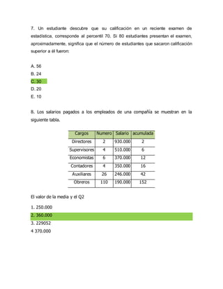 7. Un estudiante descubre que su calificación en un reciente examen de
estadística, corresponde al percentil 70. Si 80 estudiantes presentan el examen,
aproximadamente, significa que el número de estudiantes que sacaron calificación
superior a él fueron:
A. 56
B. 24
C. 30
D. 20
E. 10
8. Los salarios pagados a los empleados de una compañía se muestran en la
siguiente tabla.
El valor de la media y el Q2
1. 250.000
2. 360.000
3. 229052
4 370.000
Cargos Numero Salario acumulada
Directores 2 930.000 2
Supervisores 4 510.000 6
Economistas 6 370.000 12
Contadores 4 350.000 16
Auxiliares 26 246.000 42
Obreros 110 190.000 152
 