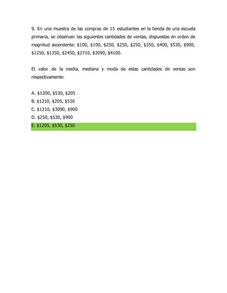 9. En una muestra de las compras de 15 estudiantes en la tienda de una escuela
primaria, se observan las siguientes cantidades de ventas, dispuestas en orden de
magnitud ascendente: $100, $100, $250, $250, $250, $350, $400, $530, $900,
$1250, $1350, $2450, $2710, $3090, $4100.
El valor de la media, mediana y moda de estas cantidades de ventas son
respectivamente:
A. $1200, $530, $205
B. $1210, $205, $530
C. $1210, $3090, $900
D. $250, $530, $900
E. $1205, $530, $250
 