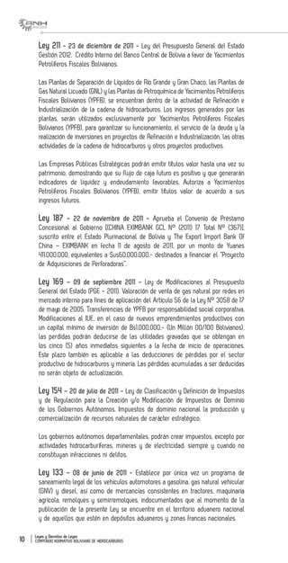 Leyes y Decretos de Leyes
COMPENDIO NORMATIVO BOLIVIANO DE HIDROCARBUROS10
Ley 211 - 23 de diciembre de 2011 - Ley del Presupuesto General del Estado
Gestión 2012. Crédito Interno del Banco Central de Bolivia a favor de Yacimientos
Petrolíferos Fiscales Bolivianos.
Las Plantas de Separación de Líquidos de Río Grande y Gran Chaco, las Plantas de
Gas Natural Licuado (GNL) y las Plantas de Petroquímica de Yacimientos Petrolíferos
Fiscales Bolivianos (YPFB), se encuentran dentro de la actividad de Refinación e
Industrialización de la cadena de hidrocarburos. Los ingresos generados por las
plantas, serán utilizados exclusivamente por Yacimientos Petrolíferos Fiscales
Bolivianos (YPFB), para garantizar su funcionamiento, el servicio de la deuda y la
realización de inversiones en proyectos de Refinación e Industrialización, las otras
actividades de la cadena de hidrocarburos y otros proyectos productivos.
Las Empresas Públicas Estratégicas podrán emitir títulos valor hasta una vez su
patrimonio, demostrando que su flujo de caja futuro es positivo y que generarán
indicadores de liquidez y endeudamiento favorables. Autoriza a Yacimientos
Petrolíferos Fiscales Bolivianos (YPFB), emitir títulos valor de acuerdo a sus
ingresos futuros.
Ley 187 – 22 de noviembre de 2011 - Aprueba el Convenio de Préstamo
Concesional al Gobierno [(CHINA EXIMBANK GCL N° (2011) 17 Total N° (367)],
suscrito entre el Estado Plurinacional de Bolivia y The Export Import Bank Of
China – EXIMBANK en fecha 11 de agosto de 2011, por un monto de Yuanes
411.000.000, equivalentes a $us60.000.000.- destinados a financiar el “Proyecto
de Adquisiciones de Perforadoras”.
Ley 169 – 09 de septiembre 2011 - Ley de Modificaciones al Presupuesto
General del Estado (PGE - 2011). Valoración de venta de gas natural por redes en
mercado interno para fines de aplicación del Artículo 56 de la Ley N° 3058 de 17
de mayo de 2005. Transferencias de YPFB por responsabilidad social corporativa.
Modificaciones al IUE, en el caso de nuevos emprendimientos productivos con
un capital mínimo de inversión de Bs1.000.000.- (Un Millón 00/100 Bolivianos),
las perdidas podrán deducirse de las utilidades gravadas que se obtengan en
los cinco (5) años inmediatos siguientes a la fecha de inicio de operaciones.
Este plazo también es aplicable a las deducciones de pérdidas por el sector
productivo de hidrocarburos y minería. Las pérdidas acumuladas a ser deducidas
no serán objeto de actualización.
Ley 154 – 20 de julio de 2011 - Ley de Clasificación y Definición de Impuestos
y de Regulación para la Creación y/o Modificación de Impuestos de Dominio
de los Gobiernos Autónomos. Impuestos de dominio nacional la producción y
comercialización de recursos naturales de carácter estratégico.
Los gobiernos autónomos departamentales, podrán crear impuestos, excepto por
actividades hidrocarburíferas, mineras y de electricidad; siempre y cuando no
constituyan infracciones ni delitos.
Ley 133 – 08 de junio de 2011 - Establece por única vez un programa de
saneamiento legal de los vehículos automotores a gasolina, gas natural vehicular
(GNV) y diesel, así como de mercancías consistentes en tractores, maquinaria
agrícola, remolques y semirremolques, indocumentados que al momento de la
publicación de la presente Ley se encuentre en el territorio aduanero nacional
y de aquellos que estén en depósitos aduaneros y zonas francas nacionales.
 