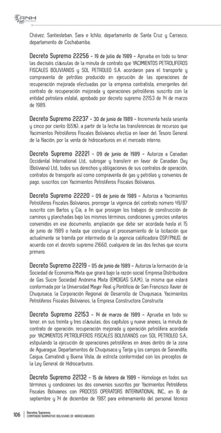 Decretos Supremos
COMPENDIO NORMATIVO BOLIVIANO DE HIDROCARBUROS106
Chávez, Santiesteban, Sara e Ichilo, departamento de Santa Cruz y Carrasco,
departamento de Cochabamba.
Decreto Supremo 22256 - 19 de julio de 1989 - Aprueba en todo su tenor
las dieciséis cláusulas de la minuta de contrato que YACIMIENTOS PETROLIFEROS
FISCALES BOLIVIANOS y SOL PETROLEO S.A. acordaron para el transporte y
compraventa de petróleo producido en ejecución de las operaciones de
recuperación mejorada efectuadas por la empresa contratista, emergentes del
contrato de recuperación mejorada y operaciones petrolíferas suscrito con la
entidad petrolera estatal, aprobado por decreto supremo 22153 de 14 de marzo
de 1989.
Decreto Supremo 22237 - 30 de junio de 1989 - Incrementa hasta sesenta
y cinco por ciento (65%), a partir de la fecha las transferencias de recursos que
Yacimientos Petrolíferos Fiscales Bolivianos efectúa en favor del Tesoro General
de la Nación, por la venta de hidrocarburos en el mercado interno.
Decreto Supremo 22221 - 09 de junio de 1989 - Autoriza a Canadian
Occidental International Ltd., subrogar y transferir en favor de Canadian Oxy
(Boliviana) Ltd., todos sus derechos y obligaciones de sus contratos de operación,
contratos de transporte así como compraventa de gas y petróleo y convenios de
pago, suscritos con Yacimientos Petrolíferos Fiscales Bolivianos.
Decreto Supremo 22220 - 09 de junio de 1989 - Autoriza a Yacimientos
Petrolíferos Fiscales Bolivianos, prorrogar la vigencia del contrato número 49/87
suscrito con Bartos y Cía, a fin que prosigan los trabajos de construcción de
caminos y planchadas bajo los mismos términos, condiciones y precios unitarios
convenidos en ese documento, ampliación que debe ser acordada hasta el 15
de junio de 1989 o hasta que concluya el procesamiento de la licitación que
actualmente se tramita por intermedio de la agencia calificadora OSP/PNUD, de
acuerdo con el decreto supremo 21660, cualquiera de las dos fechas que ocurra
primero.
Decreto Supremo 22219 - 05 de junio de 1989 - Autoriza la formación de la
Sociedad de Economía Mixta que girará bajo la razón social Empresa Distribuidora
de Gas Sucre Sociedad Anónima Mixta (EMDIGAS S.A.M.), la misma que estará
conformada por la Universidad Mayor Real y Pontificia de San Francisco Xavier de
Chuquisaca, la Corporación Regional de Desarrollo de Chuquisaca, Yacimientos
Petrolíferos Fiscales Bolivianos, la Empresa Constructora Constructa
Decreto Supremo 22153 - 14 de marzo de 1989 - Aprueba en todo su
tenor, en sus treinta y tres cláusulas, dos capítulos y nueve anexos, la minuta de
contrato de operación, recuperación mejorada y operación petrolífera acordada
por YACIMIENTOS PETROLIFEROS FISCALES BOLIVIANOS con SOL PETROLEO S.A.,
estipulando la ejecución de operaciones petrolíferas en áreas dentro de la zona
de Aguarague, Departamentos de Chuquisaca y Tarija y los campos de Sanandita,
Caigua, Camatindi y Buena Vista, de estricta conformidad con los preceptos de
la Ley General de Hidrocarburos.
.
Decreto Supremo 22132 - 15 de febrero de 1989 - Homologa en todos sus
términos y condiciones los dos convenios suscritos por Yacimientos Petrolíferos
Fiscales Bolivianos con PROCESS OPERATORS INTERNATIONAL INC., en 16 de
septiembre y 14 de diciembre de 1987, para entrenamiento del personal técnico
 