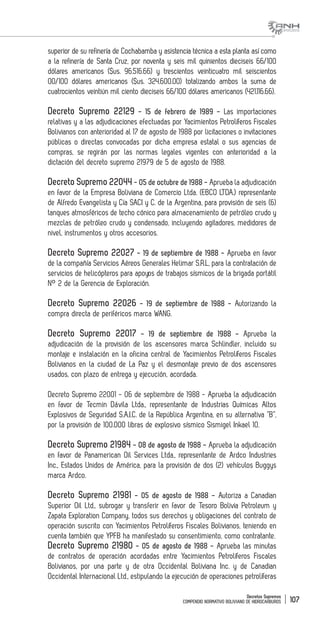Decretos Supremos
COMPENDIO NORMATIVO BOLIVIANO DE HIDROCARBUROS 107
superior de su refinería de Cochabamba y asistencia técnica a esta planta así como
a la refinería de Santa Cruz, por noventa y seis mil quinientos dieciseis 66/100
dólares americanos ($us. 96.516.66) y trescientos veinticuatro mil seiscientos
00/100 dólares americanos ($us. 324.600.00) totalizando ambos la suma de
cuatrocientos veintiún mil ciento dieciseis 66/100 dólares americanos (421.116.66).
Decreto Supremo 22129 - 15 de febrero de 1989 - Las importaciones
relativas y a las adjudicaciones efectuadas por Yacimientos Petrolíferos Fiscales
Bolivianos con anterioridad al 17 de agosto de 1988 por licitaciones o invitaciones
públicas o directas convocadas por dicha empresa estatal o sus agencias de
compras, se regirán por las normas legales vigentes con anterioridad a la
dictación del decreto supremo 21979 de 5 de agosto de 1988.
Decreto Supremo 22044 - 05 de octubre de 1988 - Aprueba la adjudicación
en favor de la Empresa Boliviana de Comercio Ltda. (EBCO LTDA.) representante
de Alfredo Evangelista y Cía SACI y C. de la Argentina, para provisión de seis (6)
tanques atmosféricos de techo cónico para almacenamiento de petróleo crudo y
mezclas de petróleo crudo y condensado, incluyendo agitadores, medidores de
nivel, instrumentos y otros accesorios.
Decreto Supremo 22027 - 19 de septiembre de 1988 - Aprueba en favor
de la compañía Servicios Aéreos Generales Helimar S.R.L, para la contratación de
servicios de helicópteros para apoyos de trabajos sísmicos de la brigada portátil
N° 2 de la Gerencia de Exploración.
Decreto Supremo 22026 - 19 de septiembre de 1988 - Autorizando la
compra directa de periféricos marca WANG.
Decreto Supremo 22017 - 19 de septiembre de 1988 - Aprueba la
adjudicación de la provisión de los ascensores marca Schlindler, incluido su
montaje e instalación en la oficina central de Yacimientos Petrolíferos Fiscales
Bolivianos en la ciudad de La Paz y el desmontaje previo de dos ascensores
usados, con plazo de entrega y ejecución, acordada.
Decreto Supremo 22001 - 06 de septiembre de 1988 - Aprueba la adjudicación
en favor de Tecmin Dávila Ltda., representante de Industrias Químicas Altos
Explosivos de Seguridad S.A.I.C. de la República Argentina, en su alternativa “B”,
por la provisión de 100.000 libras de explosivo sísmico Sismigel Inkael 10.
Decreto Supremo 21984 - 08 de agosto de 1988 - Aprueba la adjudicación
en favor de Panamerican Oil Services Ltda., representante de Ardco Industries
Inc., Estados Unidos de América, para la provisión de dos (2) vehículos Buggys
marca Ardco.
Decreto Supremo 21981 - 05 de agosto de 1988 - Autoriza a Canadian
Superior Oil Ltd., subrogar y transferir en favor de Tesoro Bolivia Petroleum y
Zapata Exploration Company, todos sus derechos y obligaciones del contrato de
operación suscrito con Yacimientos Petrolíferos Fiscales Bolivianos, teniendo en
cuenta también que YPFB ha manifestado su consentimiento, como contratante.
Decreto Supremo 21980 - 05 de agosto de 1988 - Aprueba las minutas
de contratos de operación acordadas entre Yacimientos Petrolíferos Fiscales
Bolivianos, por una parte y de otra Occidental Boliviana Inc. y de Canadian
Occidental Internacional Ltd., estipulando la ejecución de operaciones petrolíferas
 