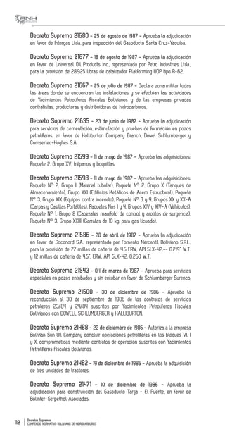Decretos Supremos
COMPENDIO NORMATIVO BOLIVIANO DE HIDROCARBUROS112
Decreto Supremo 21680 - 25 de agosto de 1987 - Aprueba la adjudicación
en favor de Intergas Ltda. para inspección del Gasoducto Santa Cruz-Yacuiba.
Decreto Supremo 21677 - 18 de agosto de 1987 - Aprueba la adjudicación
en favor de Universal Oil Products Inc., representada por Petro Industries Ltda.,
para la provisión de 28.925 libras de catalizador Platforming UOP tipo R-62.
Decreto Supremo 21667 - 25 de julio de 1987 - Declara zona militar todas
las áreas donde se encuentran las instalaciones y se efectúan las actividades
de Yacimientos Petrolíferos Fiscales Bolivianos y de las empresas privadas
contratistas, productoras y distribuidoras de hidrocarburos.
Decreto Supremo 21635 - 23 de junio de 1987 - Aprueba la adjudicación
para servicios de cementación, estimulación y pruebas de formación en pozos
petrolíferos, en favor de Halliburton Company Branch, Dowel Schlumberger y
Comsertec-Hughes S.A.
Decreto Supremo 21599 - 11 de mayo de 1987 - Aprueba las adquisiciones:
Paquete 2, Grupo XV, trépanos y boquillas.
Decreto Supremo 21598 - 11 de mayo de 1987 - Aprueba las adquisiciones:
Paquete N° 2, Grupo I (Material tubular), Paquete N° 2, Grupo X (Tanques de
Almacenamiento), Grupo XXI (Edificios Metálicos de Acero Estructural), Paquete
N° 3, Grupo XIX (Equipos contra incendio), Paquete N° 3 y 4, Grupos XX y XX-A
(Carpas y Casillas Portátiles), Paquetes Nos 1 y 4, Grupos XIV y XIV-A (Vehículos),
Paquete N° 1, Grupo 8 (Cabezales manifold de control y arolitos de surgencia),
Paquete N° 3, Grupo XXIII (Garrafas de 10 kg. para gas licuado).
Decreto Supremo 21586 - 28 de abril de 1987 - Aprueba la adjudicación
en favor de Soconord S.A., representada por Fomento Mercantil Boliviano S.R.L.,
para la provisión de 77 millas de cañería de 4.5 ERW, API 5LX-42.-- 0.219” W.T.
y 12 millas de cañería de 4.5”, ERW, API 5LX-42, 0.250 W.T.
Decreto Supremo 21543 - 04 de marzo de 1987 - Aprueba para servicios
especiales en pozos entubados y sin entubar en favor de Schlumberger Surenco.
Decreto Supremo 21500 - 30 de diciembre de 1986 - Aprueba la
reconducción al 30 de septiembre de 1986 de los contratos de servicios
petroleros 23/84 y 24/84 suscritos por Yacimientos Petrolíferos Fiscales
Bolivianos con DOWELL SCHLUMBERGER y HALLIBURTON.
Decreto Supremo 21488 - 22 de diciembre de 1986 - Autoriza a la empresa
Bolivian Sun Oil Company concluir operaciones petrolíferas en los bloques VI, I
y X, comprometidas mediante contratos de operación suscritos con Yacimientos
Petrolíferos Fiscales Bolivianos.
Decreto Supremo 21482 - 19 de diciembre de 1986 - Aprueba la adquisición
de tres unidades de tractores.
Decreto Supremo 21471 - 10 de diciembre de 1986 - Aprueba la
adjudicación para construcción del Gasoducto Tarija - El Puente, en favor de
Bolinter-Serpethol Asociadas.
 