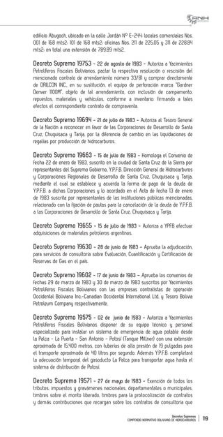 Decretos Supremos
COMPENDIO NORMATIVO BOLIVIANO DE HIDROCARBUROS 119
edificio Abugoch, ubicado en la calle Jordán N° E-244; locales comerciales Nos.
001 de 168 mts2; 101 de 168 mts2; oficinas Nos. 211 de 225.05 y 311 de 228.84
mts2; en total una extensión de 789.89 mts2.
Decreto Supremo 19753 - 22 de agosto de 1983 - Autoriza a Yacimientos
Petrolíferos Fiscales Bolivianos, pactar la respectiva resolución o rescisión del
mencionado contrato de arrendamiento número 33/81 y comprar directamente
de DRILCON INC., en su sustitución, el equipo de perforación marca “Gardner
Denver 1100M”, objeto de tal arrendamiento, con inclusión de campamento,
repuestos, materiales y vehículos, conforme a inventario; firmando a tales
efectos el correspondiente contrato de compraventa.
Decreto Supremo 19694 - 21 de julio de 1983 - Autoriza al Tesoro General
de la Nación a reconocer en favor de las Corporaciones de Desarrollo de Santa
Cruz, Chuquisaca y Tarija, por la diferencia de cambio en las liquidaciones de
regalías por producción de hidrocarburos.
Decreto Supremo 19663 - 15 de julio de 1983 - Homologa el Convenio de
fecha 22 de enero de 1983, suscrito en la ciudad de Santa Cruz de la Sierra por
representantes del Supremo Gobierno, Y.P.F.B. Dirección General de Hidrocarburos
y Corporaciones Regionales de Desarrollo de Santa Cruz, Chuquisaca y Tarija,
mediante el cual se establece y acuerda la forma de pago de la deuda de
Y.P.F.B. a dichas Corporaciones y lo acordado en el Acta de fecha 13 de enero
de 1983 suscrita por representantes de las instituciones públicas mencionadas,
relacionado con la fijación de pautas para la cancelación de la deuda de Y.P.F.B.
a las Corporaciones de Desarrollo de Santa Cruz, Chuquisaca y Tarija.
Decreto Supremo 19655 - 15 de julio de 1983 - Autoriza a YPFB efectuar
adquisiciones de materiales petroleros argentinos.
Decreto Supremo 19630 - 28 de junio de 1983 - Aprueba la adjudicación,
para servicios de consultoría sobre Evaluación, Cuantificación y Certificación de
Reservas de Gas en el país.
Decreto Supremo 19602 - 17 de junio de 1983 – Aprueba los convenios de
fechas 29 de marzo de 1983 y 30 de marzo de 1983 suscritos por Yacimientos
Petrolíferos Fiscales Bolivianos con las empresas contratistas de operación
Occidental Boliviana Inc.-Canadian Occidental International Ltd. y Tesoro Bolivia
Petroleum Company respectivamente.
Decreto Supremo 19575 - 02 de junio de 1983 - Autoriza a Yacimientos
Petrolíferos Fiscales Bolivianos disponer de su equipo técnico y personal
especializado para instalar un sistema de emergencia de agua potable desde
la Palca - La Puerta - San Antonio - Potosí (Tanque Millner) con una extensión
aproximada de 15.400 metros, con tuberías de alta presión de 19 pulgadas para
el transporte aproximado de 40 litros por segundo. Además Y.P.F.B. completará
la adecuación temporal del gasoducto La Palca para transportar agua hasta el
sistema de distribución de Potosí.
Decreto Supremo 19571 - 27 de mayo de 1983 - Exención de todos los
tributos, impuestos y gravámenes nacionales, departamentales o municipales,
timbres sobre el monto liberado, timbres para la protocolización de contratos
y demás contribuciones que recargan sobre los contratos de consultoría que
 