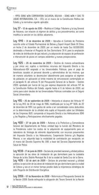 Leyes y Decretos de Leyes
COMPENDIO NORMATIVO BOLIVIANO DE HIDROCARBUROS12
- YPFB, DONG WON CORPORATION SUCURSAL BOLIVIA - DONG WON Y GAS TO
LIQUID INTERNACIONAL S.A. - GTLI, en el marco de la Constitución Política del
Estado y la normativa vigente aplicable.
Ley 37 – 12 de agosto de 2010 - Modifica el Código Tributario y la Ley General
de Aduanas, con relación al régimen de delitos y sus procedimientos, así como
modifica la sanción en los delitos aduaneros.
Ley 4149 - 31 de diciembre de 2009 - Aprueba el Contrato de Préstamo
suscrito entre el Estado Plurinacional de Bolivia y Export-Import Bank Of China,
en fecha 2 de diciembre de 2009, por un monto de hasta $us 60.000.000,
destinados a financiar el Proyecto de Gas Domiciliario 39 K, para la ampliación
de redes de distribución de gas natural y la adquisición de equipos de perforación
e intervención de pozos en campos existentes y nuevas prospecciones.
Ley 4125 - 26 de noviembre de 2009 - Destina de manera extraordinaria
y por única vez, sujetos a reembolso, recursos del Impuesto Directo a los
Hidrocarburos-IDH asignado a las Universidades Públicas, para el pago de
beneficios sociales al personal docente y administrativo de las mismas, que
de manera voluntaria se desvinculen laboralmente para acogerse al régimen
de jubilación, en aplicación al límite máximo de remuneración contemplado en
el parágrafo IX, del artículo 15 del Presupuesto General de la Nación - Gestión
2009, aprobado por fuerza de Ley por expresa disposición del artículo 147 de
la Constitución Política del Estado, vigente hasta el 6 de febrero de 2009, así
como para cubrir deudas de las Universidades Públicas contraídas con el Seguro
Social Universitario.
Ley 4115 - 25 de septiembre de 2009 - Interpreta el alcance del Artículo 47
de la Ley 843, de 20 de mayo de 1986, modificada por la Ley N° 1606, de 22
de diciembre de 1994. Los gastos de venta a ser considerados como deducibles
en la determinación de la utilidad neta sujeta al Impuesto sobre las Utilidades
de las Empresas (IUE), comprende el Impuesto Directo a los Hidrocarburos (IDH)
y las Regalías y Participaciones efectivamente pagadas.
Ley 4061 - 27 de julio de 2009 - Autoriza a la Prefectura y Comandancia
General del Departamento de Potosí, entidad bajo la tuición del Ministerio de
la Presidencia, cubrir los costos de la adquisición de equipamiento para un
laboratorio de Virología de referente departamental, con recursos provenientes
del Impuesto Directo a los Hidrocarburos, Cooperación Externa y/o Regalías
Mineras, a ser adquirido bajo la modalidad de contratación por excepción, en
el marco del Decreto Supremo No. 0181, a favor del Servicio Departamental de
Salud de Potosí.
Ley 4038 - 17 de junio de 2009 - Declara de prioridad nacional y utilidad pública,
la ejecución de las obras de instalación de gas domiciliario para la ciudadela
Pampa de la Isla, Distrito Municipal No. 6 de la ciudad de Santa Cruz de la Sierra.
Ley 4016 - 02 de abril de 2009 - Declara de prioridad nacional y utilidad
pública, la ejecución de las obras de instalación de gas domiciliario para la ciudad
de Cotoca y sea en el menor tiempo posible dada la importancia estratégica de
este Proyecto de Distribución Energética.
Ley 3956 - 07 de Noviembre de 2008 - Reformula el Presupuesto General de
la Nación 2008. Queda extinguida la obligación del Tesoro General de la Nación
 