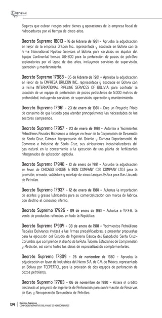 Decretos Supremos
COMPENDIO NORMATIVO BOLIVIANO DE HIDROCARBUROS124
Seguros que cubran riesgos sobre bienes y operaciones de la empresa fiscal de
hidrocarburos por el tiempo de cinco años.
Decreto Supremo 18013 - 16 de febrero de 1981 - Aprueba la adjudicación
en favor de la empresa Drilcon Inc., representada y asociada en Bolivia con la
firma International Pipeline Services of Bolivia, para servicios en alquiler del
Equipo Continental Emsco GB-800 para la perforación de pozos de petróleo
exploratorios por el lapso de dos años, incluyendo servicios de supervisión,
operación y mantenimiento.
Decreto Supremo 17988 - 05 de febrero de 1981 - Aprueba la adjudicación
en favor de la EMPRESA DRILCON INC., representada y asociada en Bolivia con
la firma INTERNATIONAL PIPELINE SERVICES OF BOLIVIA, para contratar la
locación de un equipo de perforación de pozos petrolíferos de 5.000 metros de
profundidad, incluyendo servicios de supervisión, operación y mantenimiento.
Decreto Supremo 17961 - 23 de enero de 1981 - Crea un Proyecto Piloto
de consumo de gas licuado para atender principalmente las necesidades de los
sectores campesinos.
Decreto Supremo 17957 - 23 de enero de 1981 - Autoriza a Yacimientos
Petrolíferos Fiscales Bolivianos a delegar en favor de la Corporación de Desarrollo
de Santa Cruz, Cámara Agropecuaria del Oriente y Cámara Departamental de
Comercio e Industria de Santa Cruz, sus atribuciones industrializadoras del
gas natural en lo concerniente a la ejecución de una planta de fertilizantes
nitrogenados de aplicación agrícola.
Decreto Supremo 17940 - 13 de enero de 1981 - Aprueba la adjudicación
en favor de CHICAGO BRIDGE & IRON COMPANY (CBI COMPANY LTD.) para la
provisión, armado, soldadura y montaje de cinco tanques Esfera para Gas Licuado
de Petróleo.
Decreto Supremo 17937 - 12 de enero de 1981 – Autoriza la importación
de aceites y grasas lubricantes para su comercialización con marca de fábrica,
con destino al consumo interno.
Decreto Supremo 17926 - 09 de enero de 1981 - Autoriza a Y.P.F.B., la
venta de productos refinados en toda la República.
Decreto Supremo 17904 - 08 de enero de 1981 - Yacimientos Petrolíferos
Fiscales Bolivianos invitará a las firmas precalificadoras, a presentar propuestas
para la ejecución del Estudio de Ingeniería Básica del Gasoducto Santa Cruz-
Corumbá, que comprende el diseño de la Ruta, Tubería, Estaciones de Comprensión
y Medición, así como todas las obras de especialización complementarias.
Decreto Supremo 17809 - 26 de noviembre de 1980 - Aprueba la
adjudicación en favor de Industrias del Hierro S.A. de C.V. de México, representada
en Bolivia por TECPETROL, para la provisión de dos equipos de perforación de
pozos petroleros.
Decreto Supremo 17763 - 06 de noviembre de 1980 - Aclara el crédito
destinado al proyecto de Ingeniería de Perforación para confirmación de Reservas
de Gas y Recuperación Secundaria de Petróleo.
 