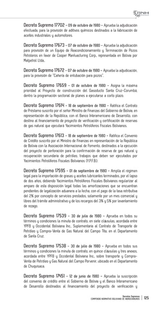 Decretos Supremos
COMPENDIO NORMATIVO BOLIVIANO DE HIDROCARBUROS 125
Decreto Supremo 17702 - 09 de octubre de 1980 - Aprueba la adjudicación
efectuada, para la provisión de aditivos químicos destinados a la fabricación de
aceites industriales y automotores.
Decreto Supremo 17673 - 07 de octubre de 1980 - Aprueba la adjudicación
para provisión de un Equipo de Reacondicionamiento y Terminación de Pozos
Petroleros en favor de Cooper Manfuacturing Corp., representada en Bolivia por
Matpetrol Ltda..
Decreto Supremo 17672 - 07 de octubre de 1980 - Aprueba la adjudicación,
para la provisión de “Cañería de entubación para pozos”.
Decreto Supremo 17659 - 01 de octubre de 1980 - Asigna la máxima
prioridad al Proyecto de construcción del Gasoducto Santa Cruz-Corumbá,
dentro la programación sectorial de planes a ejecutarse a corto plazo.
Decreto Supremo 17614 - 18 de septiembre de 1980 - Ratifica el Contrato
de Préstamo suscrito por el señor Ministro de Finanzas del Gobierno de Bolivia, en
representación de la República, con el Banco Interamericano de Desarrollo, con
destino al financiamiento de proyecto de verificación y certificación de reservas
de gas natural que ejecutará Yacimientos Petrolíferos Fiscales Bolivianos.
Decreto Supremo 17613 - 18 de septiembre de 1980 - Ratifica el Convenio
de Crédito suscrito por el Ministro de Finanzas en representación de la República
de Bolivia con la Asociación Internacional de Fomento, destinados a la ejecución
del proyecto de perforación para la confirmación de reserva de gas natural y
recuperación secundaria de petróleo, trabajos que deben ser ejecutados por
Yacimientos Petrolíferos Fiscales Bolivianos (Y.P.F.B.).
Decreto Supremo 17595 - 01 de septiembre de 1980 - Amplía el régimen
legal para la importación de grasas y aceites lubricantes terminados, por el lapso
de dos años, debiendo Yacimientos Petrolíferos Fiscales Bolivianos regularizar al
amparo de esta disposición legal todas las amortizaciones que se encuentran
pendientes de legalización aduanera a la fecha, con el pago de la tasa retributiva
del 2% por concepto de servicios prestados, solamente por un mes comercial y
libres del trámite administrativo y de los recargos del 3% y 5% por levantamiento
de rezago.
Decreto Supremo 17539 - 30 de julio de 1980 - Aprueba en todos su
términos y condiciones la minuta de contrato, en siete cláusulas, acordada entre
YPFB y Occidental Boliviana Inc., Suplementaria al Contrato de Transporte de
Petróleo y Compra-Venta de Gas Natural del Campo Tita, en el Departamento
de Santa Cruz.
Decreto Supremo 17538 - 30 de julio de 1980 - Aprueba en todos sus
términos y condiciones la minuta de contrato, en quince cláusulas y tres anexos,
acordada entre YPFB y Occidental Boliviana Inc., sobre transporte y Compra-
Venta de Petróleo y Gas Natural del Campo Porvenir, ubicado en el Departamento
de Chuquisaca.
Decreto Supremo 17451 - 12 de junio de 1980 - Aprueba la suscripción
del convenio de crédito entre el Gobierno de Bolivia y el Banco Interamericano
de Desarrollo destinados al financiamiento del proyecto de verificación y
 