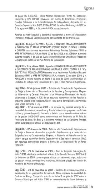 Leyes y Decretos de Leyes
COMPENDIO NORMATIVO BOLIVIANO DE HIDROCARBUROS 13
de pagar Bs. 8.820.258.- (Ocho Millones Ochocientos Veinte Mil Doscientos
Cincuenta y Ocho 00/100 Bolivianos), por cuenta de Yacimientos Petrolíferos
Fiscales Bolivianos a la Superintendencia de Hidrocarburos, dispuesta por los
Decretos Supremos Nos. 24616, 25114 y 27552, de fechas 14 de mayo de 1997, de
3 de agosto de 1998 y 4 de junio de 2004, respectivamente.
Autoriza al Poder Ejecutivo a conformar fideicomisos a través de instituciones
financieras mediante Decreto Supremo por un monto de Bs 1.176.910.000.
Ley 3911 - 16 de julio de 2008 - Aprueba el CONTRATO PARA LA EXPLORACIÓN
Y EXPLOTACIÓN DE ÁREAS RESERVADAS (SÉCURE, MADIDI, CHISPANI, LLIKIMUNI
Y CHEPITE) suscrito entre Yacimientos Petrolíferos Fiscales Bolivianos (YPFB) y
YPFB PETROANDINA S.A.M., en fecha 03 de abril 2008, y el ADENDUM al mismo
suscrito en fecha 11 de julio de 2008, sustituyéndose las Unidades de Trabajo en
la Exploración (UTE) por el Plan Mínimo de Exploración.
Ley 3910 - 16 de julio de 2008 - Aprueba el CONTRATO PARA LA EXPLORACIÓN
Y EXPLOTACIÓN DE ÁREAS RESERVADAS (AGUARAGUE NORTE, CENTRO, SUR “A” y
SUR “B”, IÑAU, IÑIGUAZU y TIACIA) suscrito entre Yacimientos Petrolíferos Fiscales
Bolivianos (YPFB) y YPFB PETROANDINA S.A.M., en fecha 03 de abril 2008, y el
ADENDUM al mismo suscrito en fecha 11 de julio de 2008 sustituyéndose las
Unidades de Trabajo en la Exploración (UTE) por el Plan Mínimo de Exploración.
Ley 3861 - 02 de junio de 2008 - Autoriza a la Prefectura del Departamento
de Tarija a través de la Subprefectura de Yacuiba y Corregimientos Mayores
de Villamontes y Caraparí, transferir a los Gobiernos Municipales de Yacuiba
Villamontes y Caraparí, el 10% de los recursos económicos de las Regalías e
Impuesto Directo a los Hidrocarburos del 45% que le corresponde a la Provincia
Gran Chaco conforme a Ley.
Ley 3804 - 07 de enero de 2008 - La presente Ley especial, emerge de la
necesidad de construir, reconstruir y Amplia, refaccionar y reponer cuanto bien
público y privado haya sido destruido o dañado por el desastre natural sufrido
en la gestión 2006-2007 como consecuencia del fenómeno de El Niño. La
Prefectura del Dpto. del Beni y el Gobierno Municipal de la Santísima Trinidad,
tienen autorización de utilizar los recursos del IDH.
Ley 3802 - 07 de enero de 2008 - Autoriza a la Prefectura del Departamento
de Tarija a financiar, desarrollar y ejecutar directamente y a través de las
Subprefecturas y Corregimientos Mayores, el Proyecto de transformación de
todo el parque automotor de este Departamento a Gas Natural Vehicular (GNV),
con recursos económicos propios, a través de la constitución de un Fondo
Rotatorio.
Ley 3790 - 24 de noviembre de 2007 - Crea la “Empresa Siderúrgica del
Mutún” (ESM), efectuada mediante el artículo 2 del Decreto Supremo 28473 de 2
de diciembre de 2005, como empresa pública con patrimonio propio, autonomía
de gestión técnica, administrativa, económica, financiera y legal, bajo tuición del
Ministerio de Minería y Metalurgia.
Ley 3789 - 23 de noviembre de 2007 - Declara de necesidad nacional la
explotación de los yacimientos de hierro del Mutún mediante la modalidad del
Contrato de Riesgo Compartido suscrito en fecha 18 de julio de 2007 entre la
Empresa Siderúrgica del Mutún (ESM), en representación de Estado boliviano, y
 