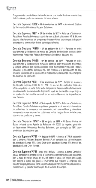 Decretos Supremos
COMPENDIO NORMATIVO BOLIVIANO DE HIDROCARBUROS132
Guayaramerín, con destino a la instalación de una planta de almacenamiento y
distribución de productos derivados de hidrocarburos.
Decreto Supremo 15122 - 18 de noviembre de 1977 - Aprueba el Estatuto
de Yacimientos Petrolíferos Fiscales Bolivianos.
Decreto Supremo 14971 - 07 de octubre de 1977 - Autoriza a Yacimientos
Petrolíferos Fiscales Bolivianos a contratar con el Bank of América NT & S.A. con
destino a la atención de los programas de desarrollo de sus campos, trabajos de
exploración y terminación de sus complejos refineros.
Decreto Supremo 14970 - 07 de octubre de 1977 - Aprueba en todos
sus términos y condiciones la minuta de Contrato de Operación acordada entre
Yacimientos Petrolíferos Fiscales Bolivianos y Occidental Boliviana Inc.
Decreto Supremo 14969 - 07 de octubre de 1977 - Aprueba en todos
sus términos y condiciones la minuta de contrato sobre transporte de petróleo
y compra-venta de gas natural acordada entre Yacimientos Petrolíferos Fiscales
Bolivianos y Occidental Boliviana Inc., con relación a la participación de esta
empresa contratista en la producción de hidrocarburos del Campo Tita, emergente
del Contrato de Operación.
Decreto Supremo 14901 - 13 de septiembre de 1977 - Amplia los alcances
del Decreto Supremo 12819 de 29—VIII—75, en sus tres artículos, hasta dos
años computables a partir de la fecha del presente Decreto debiendo levantarse,
paulatinamente, la mencionada disposición legal, en la medida en que ingrese
en producción la industria nacional en los rubros liberados de impuestos por
este Decreto.
Decreto Supremo 14853 - 25 de agosto de 1977 - Autoriza a Yacimientos
Petrolíferos Fiscales Bolivianos a gestionar y negociar en el mercado internacional
las coberturas de reaseguros más adecuadas, así como calificar y seleccionar
reaseguradores que asuman las coberturas en los riesgos de sus instalaciones,
operaciones, productos y bienes.
Decreto Supremo 14777 - 22 de julio de 1977 - El Banco Central de
Bolivia actuará como Agente de Retención del 100% de regalías generadas
en Yacimientos Petrolíferos Fiscales Bolivianos, por concepto de 19% sobre
producción de petróleo y gas.
Decreto Supremo 14737 - 14 de julio de 1977 – Autoriza a Y.P.F.B. a suscribir
con la empresa Williams Brothers Bolivia S.A. el contrato para la construcción
del oleoducto Campo TITA-Santa Cruz y del gasoducto Campo TITA troncal del
gasoducto Santa Cruz-Yacuiba.
Decreto Supremo 14731 - 12 de julio de 1977 - Autoriza al Banco Central de
Bolivia conceder un crédito puente a Yacimientos Petrolíferos Fiscales Bolivianos,
con la tasa de interés anual del 1 5/8% sobre el Libor, sin ningún otro cargo,
con destino a cubrir los gastos e inversiones que requiere la empresa para
ejecutar los proyectos que tiene programados para incrementar la producción de
hidrocarburos y ejecutar los trabajos de desarrollo de campos.
 