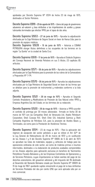 Decretos Supremos
COMPENDIO NORMATIVO BOLIVIANO DE HIDROCARBUROS138
aprobadas por Decreto Supremo N° 12514 de fecha 23 de mayo de 1975,
destinados al Sector Petrolero.
Decreto Supremo 12819- 29 de agosto de 1975 - Libera del pago de gravámenes
aduaneros ad-valorem y tasa retributiva a las importaciones de aceites y grasas
lubricantes terminados que efectúe YPFB, por el lapso de dos años.
Decreto Supremo 12653 - 27 de junio de 1975 - Aprueba la adjudicación
efectuada por la Caja Petrolera de Seguro Social en favor de Hansa Ltda. para la
provisión de equipos médicos.
Decreto Supremo 12639 - 19 de junio de 1975 - Autoriza a CONAVI
PETROLERA otorgar títulos definitivos a los ocupantes de los terrenos en la
región “La Quinta” en la ciudad de Santa Cruz.
Decreto Supremo 12619 - 17 de junio de 1975 - Aprueba el Estatuto Orgánico
del Consejo Nacional de Vivienda Petrolera en sus 5 títulos, 23 capítulos 85
artículos.
Decreto Supremo 12571 - 06 de junio de 1975 - Aprueba las adjudicaciones
efectuadas por la Caja Petrolera para la provisión de los rubros de la Convocatoria
a Propuestas N° 7-74.
Decreto Supremo 12570 - 06 de junio de 1975 - Aprueba las adjudicaciones
efectuadas por la Caja Petrolera de Seguridad Social en favor de las firmas que
se detallan para la provisión de instrumental y materiales conforme a la lista
adjunta.
Decreto Supremo 12521 - 28 de mayo de 1975 - Aprueba el Segundo
Contrato Ampliatorio y Modificatorio de Provisión de Gas Natural entre YPFB y
Empresa Argentina Gas del Estado, en los términos de su redacción.
Decreto Supremo 12520 - 28 de mayo de 1975 - Autoriza a YPFB suscribir
el contrato de prórroga por 30 meses adicionales firmado en fecha 30 de
marzo de 1971 con las Compañías Shell de Venezuela Ltd., Asiatic Petroleum
Corporation, Shell Curacao N.V., Shell Chile S.A., Industrial Química y Shell
Compañía Argentina de Petróleos S.A., para la provisión de Aceites Bases y
Terminados, así como para la Prestación de Asistencia Técnica.
Decreto Supremo 12514 - 23 de mayo de 1975 - Para la aplicación del
régimen de excepción del sector petrolero a que se refiere el Art. 62° de
la Ley General de Hidrocarburos de 28 de marzo de 1972 y en sustitución
de los Anexos I y II del Decreto Supremo N° 10806 de 6 de abril de 1973
se aprueban las listas de materiales, equipos y vehículos de trabajo para las
operaciones ordinarias de este sector, así como de materias primas e insumos
intermedios, destinados a la elaboración de productos acabados comprendidos
en los Anexos adjuntos para aplicación exclusiva en beneficio de Yacimientos
Petrolíferos Fiscales Bolivianos y de las Empresas Contratistas de Operaciones y
de Servicios Petroleros, cuyas importaciones se hallan exentas del pago de los
derechos arancelarios, del gravamen adicional y del impuesto del 1% destinado
al Desarrollo del Noroeste Boliviano creado por Decreto Supremo N° 08004 de
19 de mayo de 1967; quedando sujetas únicamente al pago de la tasa retributiva
de Servicios Prestados del dos por ciento (2%) que será aplicada sólo por un
mes comercial.
 