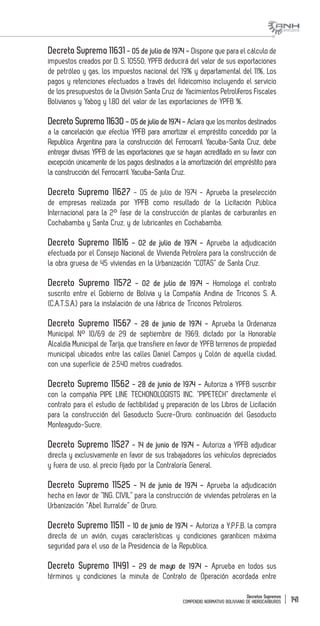 Decretos Supremos
COMPENDIO NORMATIVO BOLIVIANO DE HIDROCARBUROS 141
Decreto Supremo 11631 - 05 de julio de 1974 - Dispone que para el cálculo de
impuestos creados por D. S. 10550, YPFB deducirá del valor de sus exportaciones
de petróleo y gas, los impuestos nacional del 19% y departamental del 11%, Los
pagos y retenciones efectuados a través del fideicomiso incluyendo el servicio
de los presupuestos de la División Santa Cruz de Yacimientos Petrolíferos Fiscales
Bolivianos y Yabog y 1.80 del valor de las exportaciones de YPFB %.
Decreto Supremo 11630 - 05 de julio de 1974 - Aclara que los montos destinados
a la cancelación que efectúa YPFB para amortizar el empréstito concedido por la
Republica Argentina para la construcción del Ferrocarril Yacuiba-Santa Cruz, debe
entregar divisas YPFB de las exportaciones que se hayan acreditado en su favor con
excepción únicamente de los pagos destinados a la amortización del empréstito para
la construcción del Ferrocarril Yacuiba-Santa Cruz.
Decreto Supremo 11627 - 05 de julio de 1974 - Aprueba la preselección
de empresas realizada por YPFB como resultado de la Licitación Pública
Internacional para la 2° fase de la construcción de plantas de carburantes en
Cochabamba y Santa Cruz, y de lubricantes en Cochabamba.
Decreto Supremo 11616 - 02 de julio de 1974 - Aprueba la adjudicación
efectuada por el Consejo Nacional de Vivienda Petrolera para la construcción de
la obra gruesa de 45 viviendas en la Urbanización “COTAS” de Santa Cruz.
Decreto Supremo 11572 - 02 de julio de 1974 - Homologa el contrato
suscrito entre el Gobierno de Bolivia y la Compañía Andina de Triconos S. A.
(C.A.T.S.A.) para la instalación de una fábrica de Triconos Petroleros.
Decreto Supremo 11567 - 28 de junio de 1974 - Aprueba la Ordenanza
Municipal N° 10/69 de 29 de septiembre de 1969, dictado por la Honorable
Alcaldía Municipal de Tarija, que transfiere en favor de YPFB terrenos de propiedad
municipal ubicados entre las calles Daniel Campos y Colón de aquella ciudad,
con una superficie de 2.540 metros cuadrados.
Decreto Supremo 11562 - 28 de junio de 1974 - Autoriza a YPFB suscribir
con la compañía PIPE LINE TECHONOLOGISTS INC. “PIPETECH” directamente el
contrato para el estudio de factibilidad y preparación de los Libros de Licitación
para la construcción del Gasoducto Sucre-Oruro; continuación del Gasoducto
Monteagudo-Sucre.
Decreto Supremo 11527 - 14 de junio de 1974 - Autoriza a YPFB adjudicar
directa y exclusivamente en favor de sus trabajadores los vehículos depreciados
y fuera de uso, al precio fijado por la Contraloría General.
Decreto Supremo 11525 - 14 de junio de 1974 - Aprueba la adjudicación
hecha en favor de “ING. CIVIL” para la construcción de viviendas petroleras en la
Urbanización “Abel Iturralde” de Oruro.
Decreto Supremo 11511 - 10 de junio de 1974 - Autoriza a Y.P.F.B. la compra
directa de un avión, cuyas características y condiciones garanticen máxima
seguridad para el uso de la Presidencia de la Republica.
Decreto Supremo 11491 - 29 de mayo de 1974 - Aprueba en todos sus
términos y condiciones la minuta de Contrato de Operación acordada entre
 