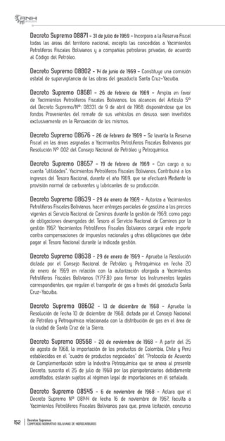 Decretos Supremos
COMPENDIO NORMATIVO BOLIVIANO DE HIDROCARBUROS152
Decreto Supremo 08871 - 31 de julio de 1969 - Incorpora a la Reserva Fiscal
todas las áreas del territorio nacional, excepto las concedidas a Yacimientos
Petrolíferos Fiscales Bolivianos y a compañías petroleras privadas, de acuerdo
al Código del Petróleo.
Decreto Supremo 08802 - 14 de junio de 1969 - Constituye una comisión
estatal de supervigilancia de las obras del gasoducto Santa Cruz-Yacuiba.
Decreto Supremo 08681 - 26 de febrero de 1969 - Amplia en favor
de Yacimientos Petrolíferos Fiscales Bolivianos, los alcances del Artículo 5°
del Decreto Supremo/N°; 08331, de 9 de abril de 1968, disponiéndose que los
fondos Provenientes del remate de sus vehículos en desuso, sean invertidos
exclusivamente en la Renovación de los mismos.
Decreto Supremo 08676 - 26 de febrero de 1969 - Se levanta la Reserva
Fiscal en las áreas asignadas a Yacimientos Petrolíferos Fiscales Bolivianos por
Resolución N° 002 del Consejo Nacional de Petróleo y Petroquímica.
Decreto Supremo 08657 - 19 de febrero de 1969 - Con cargo a su
cuenta “utilidades”, Yacimientos Petrolíferos Fiscales Bolivianos, Contribuirá a los
ingresos del Tesoro Nacional, durante el año 1969, que se efectuará Mediante la
provisión normal de carburantes y lubricantes de su producción.
Decreto Supremo 08639 - 29 de enero de 1969 - Autoriza a Yacimientos
Petrolíferos Fiscales Bolivianos, hacer entregas parciales de gasolina a los precios
vigentes al Servicio Nacional de Caminos durante la gestión de 1969, como pago
de obligaciones devengadas del Tesoro al Servicio Nacional de Caminos por la
gestión 1967. Yacimientos Petrolíferos Fiscales Bolivianos cargará este importe
contra compensaciones de impuestos nacionales y otras obligaciones que debe
pagar al Tesoro Nacional durante la indicada gestión.
Decreto Supremo 08638 - 29 de enero de 1969 - Aprueba la Resolución
dictada por el Consejo Nacional de Petróleo y Petroquímica en fecha 20
de enero de 1969 en relación con la autorización otorgada a Yacimientos
Petrolíferos Fiscales Bolivianos (Y.P.F.B.) para firmar los Instrumentos legales
correspondientes, que regulen el transporte de gas a través del gasoducto Santa
Cruz-Yacuiba.
Decreto Supremo 08602 - 13 de diciembre de 1968 - Aprueba la
Resolución de fecha 10 de diciembre de 1968, dictada por el Consejo Nacional
de Petróleo y Petroquímica relacionada con la distribución de gas en el área de
la ciudad de Santa Cruz de la Sierra.
Decreto Supremo 08568 - 20 de noviembre de 1968 - A partir del 25
de agosto de 1968, la importación de los productos de Colombia, Chile y Perú
establecidos en el “cuadro de productos negociados” del “Protocolo de Acuerdo
de Complementación sobre la Industria Petroquímica que se anexa al presente
Decreto, suscrito el 25 de julio de 1968 por los plenipotenciarios debidamente
acreditados, estarán sujetos al régimen legal de importaciones en él señalado.
Decreto Supremo 08545 - 6 de noviembre de 1968 - Aclara que el
Decreto Supremo N° 08144 de fecha 16 de noviembre de 1967, faculta a
Yacimientos Petrolíferos Fiscales Bolivianos para que, previa licitación, concurso
 