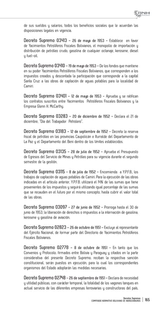 Decretos Supremos
COMPENDIO NORMATIVO BOLIVIANO DE HIDROCARBUROS 165
de sus sueldos y salarios, todos los beneficios sociales que le acuerdan las
disposiciones legales en vigencia.
Decreto Supremo 03413 – 26 de mayo de 1953 - Establece en favor
de Yacimientos Petrolíferos Fiscales Bolivianos, el monopolio de importación y
distribución de petróleo crudo, gasolina de cualquier octanaje, kerosene, diesel
y fuel-oil.
Decreto Supremo 03410 – 19 de mayo de 1953 - De los fondos que mantiene
en su poder Yacimientos Petrolíferos Fiscales Bolivianos, que corresponden a los
impuestos creados y descontada la participación que corresponde a la capital
Santa Cruz a las obras de captación de aguas potables para la localidad de
Camiri.
Decreto Supremo 03401 – 12 de mayo de 1953 - Aprueba y se ratifican
los contratos suscritos entre Yacimientos Petrolíferos Fiscales Bolivianos y la
Empresa Glenn H. McCarthy.
Decreto Supremo 03283 – 20 de diciembre de 1952 - Declara el 21 de
diciembre, “Día del Trabajador Petrolero”.
Decreto Supremo 03183 – 12 de septiembre de 1952 - Decreta la reserva
fiscal de petróleo en las provincias Caupolicán e Iturralde del Departamento de
La Paz y el Departamento del Beni dentro de los límites establecidos.
Decreto Supremo 03135 – 28 de julio de 1952 - Aprueba el Presupuesto
de Egresos del Servicio de Minas y Petróleo para su vigencia durante el segundo
semestre de la gestión.
Decreto Supremo 03115 - 8 de julio de 1952 - Encomienda a Y.P.F.B., los
trabajos de captación de aguas potables de Camiri. Para la ejecución de las obras
indicadas en el artículo anterior, Y.P.F.B. utilizará el 14% de las sumas que tiene
provenientes de los impuestos y seguirá utilizando igual porcentaje de las sumas
que se recauden en el futuro por el mismo concepto, hasta cubrir el valor total
de las obras.
Decreto Supremo 03097 - 27 de junio de 1952 - Prorroga hasta el 30 de
junio de 1953, la liberación de derechos o impuestos a la internación de gasolina,
kerosene y gasolina de aviación.
Decreto Supremo 02823 – 26 de octubre de 1951 - Excluye al representante
del Ejército Nacional, de formar parte del Directorio de Yacimientos Petrolíferos
Fiscales Bolivianos.
Decreto Supremo 02778 – 8 de octubre de 1951 - En tanto que los
Convenios y Protocolo, firmados entre Bolivia y Paraguay y citados en la parte
considerativa del presente Decreto Supremo, reciban la respectiva sanción
constitucional, serán puestos en ejecución, para lo cual los correspondientes
organismos del Estado adoptarán las medidas necesarias.
Decreto Supremo 02748 - 26 de septiembre de 1951 - Declara de necesidad
y utilidad públicas, con carácter temporal, la totalidad de los vagones tanques en
actual servicio de las diferentes empresas ferroviarias y constructoras del país,
 