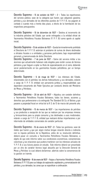 Decretos Supremos
COMPENDIO NORMATIVO BOLIVIANO DE HIDROCARBUROS 173
Decreto Supremo - 15 de octubre de 1937 - 2 - Todas las reparticiones
del servicio público, sean de la categoría que fueren, que adquieran gasolina,
petróleo y sus derivados de los diferentes puestos de Y. P. F. B., los pagarán al
contado o cuando más a treinta días plazo, a efecto de la tramitación de los
respectivos presupuestos.
Decreto Supremo - 10 de diciembre de 1937 - Destina al incremento de
la industria petrolera del Estado, que serán entregados a la entidad oficial de
Yacimientos Petrolíferos Fiscales Bolivianos (Y. P. F. B.) como aporte al capital
inicial.
Decreto Supremo - 15 de octubre de 1937 - Queda terminantemente prohibido
el Directorio de Y. P. F. B. autorizar el préstamo de sumas de dinero destinadas
a oficiales fiscales o a entidades y personas particulares, bajo responsabilidad
personal y mancomunada de dicho Directorio.
Decreto Supremo - 7 de junio de 1937 - Exime del servicio militar a los
alumnos que actualmente hubiesen sido elegidos para recibir cursos de técnica
petrolera y que lleguen a optar su título de especialización en el ramo, debiendo
servir posteriormente en los yacimientos fiscales petrolíferos, por un tiempo
determinado.
Decreto Supremo - 6 de mayo de 1937 - Los intereses del Estado,
relacionados con el petróleo, los demás hidrocarburos y sus derivados, estarán
a cargo de Y. P. F. B. entidad con personería jurídica y responsabilidad, que
dependerá únicamente del Poder Ejecutivo por conducto directo del Ministerio
de Minas y Petróleos.
Decreto Supremo - 30 de abril de 1937 - Adjudica, con carácter definitivo
a Yacimientos Petrolíferos Fiscales Bolivianos, todos los bienes, acciones y
derechos que pertenecieron a la extinguida The Standard Oil Co. of Bolivia y que
pasaron a propiedad fiscal en virtud de la R. S. de 13 de marzo del presente año.
Decreto Supremo - 15 de marzo de 1937 - Las importaciones de petróleo
y sus productos a excepción de las que se realicen por las empresas mineras
y ferrocarrileras para su propio consumo y las destinadas a usos medicinales,
estarán a cargo de Y. P. F. B., entidad que realizará dichas importaciones o por
intermedio de entidades comerciales de carácter particular.
Decreto Supremo - 16 de enero de 1937 -2- Todas las gestiones, sean de
índole que fueren y que por algún motivo tengan relación directa o indirecta
con la riqueza petrolera de la República, antes de su resolución definitiva,
deberá pasar en consulta a Yacimientos Petrolíferos Fiscales Bolivianos, a
objeto de que este informe sobre sus condiciones económicas, conveniencias
colectivas y las relaciones que pudiera mantener con los intereses actuales de
Y. P. F. B. o sus futuros planes en estudio. Este informe deberá ser presentado
por un otro de carácter técnico legal absuelto por la Dirección General de
Minas y Petróleo; la cual deberá dictaminar, además sobre la conveniencia de
la gestión en trámite.
Decreto Supremo- 16 de enero de 1937 - Asigna a Yacimientos Petrolíferos Fiscales
Bolivianos (Y. P. F. B.) para sus trabajos de exploración, explotación y comercialización del
petróleo y sus derivados, las zonas que se especifican a continuación.
 