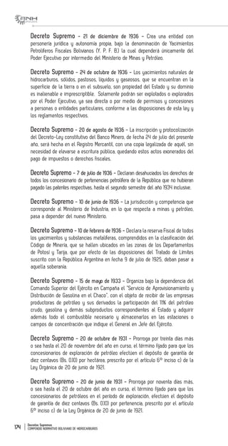 Decretos Supremos
COMPENDIO NORMATIVO BOLIVIANO DE HIDROCARBUROS174
Decreto Supremo - 21 de diciembre de 1936 - Crea una entidad con
personería jurídica y autonomía propia, bajo la denominación de Yacimientos
Petrolíferos Fiscales Bolivianos (Y. P. F. B.) la cual dependerá únicamente del
Poder Ejecutivo por intermedio del Ministerio de Minas y Petróleo.
Decreto Supremo - 24 de octubre de 1936 - Los yacimientos naturales de
hidrocarburos, sólidos, pastosos, líquidos y gaseosos, que se encuentran en la
superficie de la tierra o en el subsuelo, son propiedad del Estado y su dominio
es inalienable e imprescriptible. Solamente podrán ser explotados o explorados
por el Poder Ejecutivo, ya sea directa o por medio de permisos y concesiones
a personas o entidades particulares, conforme a las disposiciones de esta ley y
los reglamentos respectivos.
Decreto Supremo - 20 de agosto de 1936 - La inscripción y protocolización
del Decreto-Ley constitutivo del Banco Minero, de fecha 24 de julio del presente
año, será hecha en el Registro Mercantil, con una copia legalizada de aquél, sin
necesidad de elevarse a escritura pública, quedando estos actos exonerados del
pago de impuestos o derechos fiscales.
Decreto Supremo - 7 de julio de 1936 - Declaran desahuciados los derechos de
todos los concesionario de pertenencias petrolífera de la República que no hubieran
pagado las patentes respectivas, hasta el segundo semestre del año 1934 inclusive.
Decreto Supremo - 10 de junio de 1936 - La jurisdicción y competencia que
corresponde al Ministerio de Industria, en lo que respecta a minas y petróleo,
pasa a depender del nuevo Ministerio.
Decreto Supremo - 10 de febrero de 1936 - Declara la reserva Fiscal de todos
los yacimientos y substancias metalíferas, comprendidos en la clasificación del
Código de Minería, que se hallen ubicados en las zonas de los Departamentos
de Potosí y Tarija, que por efecto de las disposiciones del Tratado de Límites
suscrito con la República Argentina en fecha 9 de julio de 1925, deban pasar a
aquella soberanía.
Decreto Supremo - 15 de mayo de 1933 - Organiza bajo la dependencia del
Comando Superior del Ejército en Campaña el “Servicio de Aprovisionamiento y
Distribución de Gasolina en el Chaco”, con el objeto de recibir de las empresas
productoras de petróleo y sus derivados la participación del 11% del petróleo
crudo, gasolina y demás subproductos correspondientes al Estado y adquirir
además todo el combustible necesario y almacenarlos en las estaciones o
campos de concentración que indique el General en Jefe del Ejército.
Decreto Supremo - 20 de octubre de 1931 - Prorroga por treinta días más
o sea hasta el 20 de noviembre del año en curso, el término fijado para que los
concesionarios de exploración de petróleo efectúen el depósito de garantía de
diez centavos (Bs. 0.10) por hectárea, prescrito por el artículo 6° inciso c) de la
Ley Orgánica de 20 de junio de 1921.
Decreto Supremo - 20 de junio de 1931 - Prorroga por noventa días más,
o sea hasta el 20 de octubre del año en curso, el término fijado para que los
concesionarios de petróleos en el período de exploración, efectúen el depósito
de garantía de diez centavos (Bs. 0.10) por pertenencia, prescrito por el artículo
6° inciso c) de la Ley Orgánica de 20 de junio de 1921.
 