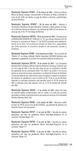 Resolución Suprema
COMPENDIO NORMATIVO BOLIVIANO DE HIDROCARBUROS 211
Resolución Suprema 124107 - 1° de febrero de 1964 - Autoriza al Banco
Minero de Bolivia, entregue mensualmente al Ministerio de Minas y Petróleo la
suma de $b. 12.00, con destino al pago de haberes a técnicos y profesionales
de dicho Ministerio.
Resolución Suprema 124097 - 30 de enero de 1964 - Autoriza a
Yacimientos Petrolíferos Fiscales Bolivianos, transfiera a título gratuito, en favor
de la Dirección General de Aduanas, una extensión de 1.500 m2. de terrenos, en
zona que fija el Art. 2° del Código de Petróleo.
Resolución Suprema 118720 - 28 de diciembre de 1962 - Complementa
la RESOLUCIÓN SUPREMA N° 72981 de 5-2-57, que otorga a Bolivian Gulf Oil
Company la concesión de “Bogoc I-1”, de 75.000 hectáreas para explotación
directa en la Zona I de la provincia Cercado de Santa Cruz, expresándose
que dicha concesión se encuentra ubicada en dos provincias: Cercado y
Cordillera.
Resolución Suprema 117285 - 14 de diciembre de 1962 - Con el nombre de
“Atlantic I-3”, se otorga a Bolivian Atlantic Corporation 25.048.50 hectáreas para
exploración y explotación en la Zona I de la provincia Gutiérrez de Santa Cruz.
Resolución Suprema 116779 - 19 de octubre de 1962 - Las Compañías
Petrolera Shell Limitada y Bolivia California Petroleum Company, sostienen que
el 3 de mayo de 1961, o sea, dos días antes de que se cumpliera el período
de explotación de las concesiones Shell 1-2a, Shell 1-3a y Shell 1-4a, con los
planos de selección de áreas, presentaron a la Dirección General de Petróleos
la solicitud pidiendo que sobre dichas áreas escogidas se expida la constancia
del derecho de explotación a que se refiere el Art. 111 de la Ley de Petróleo,
habiendo la merituada constancia sido expedida recién el 20 de octubre de
1961 y notificada cinco días después, esto es, el 25 de octubre del referido
año 1961.
Resolución Suprema 116522 - 3 de octubre de 1962 -Libera del pago
de impuesto global complementario sólo en cuanto a la renta por servicios
personales se refiere al personal técnico que presta sus servicios en la Compañía
Petrolera Boliviana Shell Ltda.
Resolución Suprema 116518 - 3 de octubre de 1962 - Reconoce crédito
en favor de Y.P.F.B., por la suma de Bs 1.272.000.-, por provisión de gasolina a la
Dirección General de Colonización.
Resolución Suprema 114737 - 5 de julio de 1962 - Aprueba los valores
geográficos que fijan las geodésicas Buena Vista-Bajío-Angostura, en la
concesión “Demasía Bogoc I-6”.
Resolución Suprema 114736 - 5 de julio de 1962 - Aprueba los valores
geográficos que fijan las geodésicas Buena Vista-Bajío-Angostura, en la
concesión “Bogoc I-7”.
Resolución Suprema 114735 - 5 de julio de 1962 - Aprueba los valores
geográficos que fijan las geodésicas Buena Vista-Bajío-Angostura, en la
concesión “Bogoc I-6”.
 