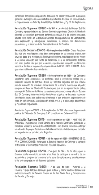 Resolución Suprema
COMPENDIO NORMATIVO BOLIVIANO DE HIDROCARBUROS 213
constituido domicilio en el país y ha declarado no poseer vinculación alguna con
gobiernos extranjeros ni con entidades dependientes de ellos, en conformidad a
la disposición de los Arts. 11 y 16 del Código del Petróleo y 7 y 30 del Reglamento
Resolución Suprema 109822 – de 1961 - La solicitud de Bolivian Gulf Oil
Company representada por su Gerente General y apoderado Charles H. Dresbach
pidiendo la concesión petrolífera denominada BOGOC I-8 de 12.800 hectáreas,
situada en la Zona I, en la provincia Carrasco del departamento de Cochabamba,
para exploración y subsiguiente explotación; el croquis, los documentos
presentados y el informe de la Dirección General de Petróleo
Resolución Suprema 106430 - 12 de septiembre de 1961 - Chaco Petroleum
S.A. hizo una rectificación a los datos consignados en su solicitud original, que
sirvió de base a la mencionada Resolución Suprema, rectificación que se refiere
a la nueva ubicación del Punto de Referencia y a su consiguiente distancia
con otros puntos, sin que, por lo demás, experimenten variación los términos,
superficie, límites ni ninguna otra disposición de la RESOLUCIÓN SUPREMA citada;
que están notificados los colindantes.
Resolución Suprema 106220 - 8 de septiembre de 1961 - La Compañía
solicitante tiene acreditadas su existencia legal y personería jurídica en la
Dirección General de Petróleo dentro de trámites seguidos por ella misma
para la obtención de anteriores concesiones, de la misma manera que el poder
otorgado en favor de Charles H. Dresbach para que en su representación pida y
obtenga del Gobierno de Bolivia concesiones petroleras, a cuyo efecto, Bolivian
Gulf Oil Company tiene constituido domicilio en el país y ha declarado no poseer
vinculación alguna con gobiernos extranjeros ni con entidades dependientes de
ellos, en conformidad a la disposición de los Arts. 11 y 16 del Código del Petróleo
y 7 y 30 del Reglamento.
Resolución Suprema 106219 - 8 de septiembre de 1961 -Reconoce la personería
jurídica de “Tidewater Oil Company S.A.”, constituida en Delaware EE.UU.
Resolución Suprema 106110 - 8 de septiembre de 1961 - MINISTERIO DE
HACIENDA.- Autorízase al Tesoro General de la Nación y Contraloría General de la
República utilizar la suma de Bs 700.000.000.- con destino exclusivo a otorgar
un adelanto de pago a Yacimientos Petrolíferos Fiscales Bolivianos para cancelar
por exportación de petróleo a la Argentina.
Resolución Suprema 105421 - 22 de agosto de 1961 - MINISTERIO DE OO.
PP. Y COMUNICACIONES.- Autorízase al Servicio Nacional de Caminos la venta de
10 tractores a Yacimientos Petrolíferos Fiscales Bolivianos.
Resolución Suprema 105268 - 7 de julio de 1961 - Es de interés para la
Empresa contar con dicho servicio, a los fines de participar a su matriz de las
actividades y progreso de la misma en la zona de exploración y explotación que
le ha sido asignada por el Gobierno boliviano.
Resolución Suprema 105199 - 7 de julio de 1961 - Autoriza a la
Empresa “Equipo Petróleo Limitada”, para instalar y operar cuatro estaciones de
radiocomunicación de Servicio Privado en La Paz, Santa Cruz y Campamentos
de Yacuiba y Bermejo.
 