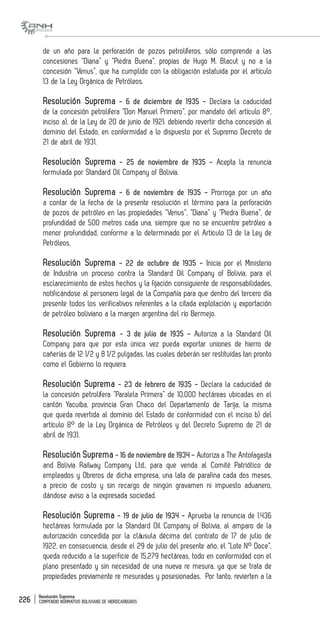Resolución Suprema
COMPENDIO NORMATIVO BOLIVIANO DE HIDROCARBUROS226
de un año para la perforación de pozos petrolíferos, sólo comprende a las
concesiones “Diana” y “Piedra Buena”, propias de Hugo M. Blacut y no a la
concesión “Venus”, que ha cumplido con la obligación estatuida por el artículo
13 de la Ley Orgánica de Petróleos.
Resolución Suprema - 6 de diciembre de 1935 - Declara la caducidad
de la concesión petrolífera “Don Manuel Primero”, por mandato del artículo 8°,
inciso a), de la Ley de 20 de junio de 1921; debiendo revertir dicha concesión al
dominio del Estado, en conformidad a lo dispuesto por el Supremo Decreto de
21 de abril de 1931.
Resolución Suprema - 25 de noviembre de 1935 - Acepta la renuncia
formulada por Standard Oil Company of Bolivia.
Resolución Suprema - 6 de noviembre de 1935 - Prorroga por un año
a contar de la fecha de la presente resolución el término para la perforación
de pozos de petróleo en las propiedades “Venus”, “Diana” y “Piedra Buena”, de
profundidad de 500 metros cada una, siempre que no se encuentre petróleo a
menor profundidad, conforme a lo determinado por el Artículo 13 de la Ley de
Petróleos.
Resolución Suprema - 22 de octubre de 1935 - Inicia por el Ministerio
de Industria un proceso contra la Standard Oil Company of Bolivia, para el
esclarecimiento de estos hechos y la fijación consiguiente de responsabilidades,
notificándose al personero legal de la Compañía para que dentro del tercero día
presente todos los verificativos referentes a la citada explotación y exportación
de petróleo boliviano a la margen argentina del río Bermejo.
Resolución Suprema - 3 de julio de 1935 - Autoriza a la Standard Oil
Company para que por esta única vez pueda exportar uniones de hierro de
cañerías de 12 1/2 y 8 1/2 pulgadas, las cuales deberán ser restituidas tan pronto
como el Gobierno lo requiera.
Resolución Suprema - 23 de febrero de 1935 - Declara la caducidad de
la concesión petrolífera “Paralela Primera” de 10,000 hectáreas ubicadas en el
cantón Yacuiba, provincia Gran Chaco del Departamento de Tarija, la misma
que queda revertida al dominio del Estado de conformidad con el inciso b) del
artículo 8° de la Ley Orgánica de Petróleos y del Decreto Supremo de 21 de
abril de 1931.
Resolución Suprema - 16 de noviembre de 1934 - Autoriza a The Antofagasta
and Bolivia Railway Company Ltd., para que venda al Comité Patriótico de
empleados y Obreros de dicha empresa, una lata de parafina cada dos meses,
a precio de costo y sin recargo de ningún gravamen ni impuesto aduanero,
dándose aviso a la expresada sociedad.
Resolución Suprema - 19 de julio de 1934 - Aprueba la renuncia de 1.436
hectáreas formulada por la Standard Oil Company of Bolivia, al amparo de la
autorización concedida por la cláusula décima del contrato de 17 de julio de
1922, en consecuencia, desde el 29 de julio del presente año, el “Lote N° Doce”,
queda reducido a la superficie de 15,279 hectáreas, todo en conformidad con el
plano presentado y sin necesidad de una nueva re mesura, ya que se trata de
propiedades previamente re mesuradas y posesionadas. Por tanto, revierten a la
 