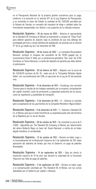 Resolución Suprema
COMPENDIO NORMATIVO BOLIVIANO DE HIDROCARBUROS228
en el Presupuesto Nacional de la próxima gestión económica para su pago,
conforme a lo prescrito en el artículo 10° de la Ley Orgánica de Presupuesto,
y se consolida en favor del Estado la cantidad de Bs. 2.693.82 percibida por
la Aduana de Yacuiba, en concepto del impuesto de kilaje o vialidad sobre las
mercaderías despachadas con destino a las pulperías de la indicada empresa.
Resolución Suprema - 30 de marzo de 1932 - Autoriza al representante
de la Standard Oil Company of Bolivia la importación y empleo de “Ethyl Fluid”
para obtener gasolina de aviación, bajo la condición de que ella obtenga del
privilegiado permiso o cesión definitiva de explotación, de acuerdo con el artículo
4° de la ya citada ley de 2 de diciembre de 1916.
Resolución Suprema - 28 de marzo de 1932 - La Compañía Recaudadora
Nacional, verifique el traspaso del excedente de Bs. 99.90 pagado por el
concesionario César H. Vidal, por su pertenencia petrolífera “San Juan” de 3,750
hectáreas, al Tesoro Nacional, a cuenta del depósito de garantía que debe abonar
el peticionario.
Resolución Suprema - 29 de febrero de 1932 - Adquiere con la suma de
Bs. 12,636.29 acciones de Bs. 10.- cada una de la “Compañía Petrolera Aguila
Doble” con una bonificación del 33%, en ejecución de la Ley de 22 del presente
mes.
Resolución Suprema - 14 de diciembre de 1931 - Constituye una comisión
Técnica para el estudio de los trabajos realizados por la empresa, comprobación
del capital invertido, costo de perforación y capacidad productiva de los pozos,
costo de explotación y posibilidad de transporte.
Resolución Suprema - 11 de diciembre de 1931 - 2 - Autoriza el contrato
para la explotación de los yacimientos de la Compañía Petrolífera «Aguila Doble».
Resolución Suprema - 11 de diciembre de 1931 - 1 - Autoriza a Standard Oil
Co. of Bolivia, para que el avión Farichild de su propiedad pueda salir del territorio
de la República por la vía de Yacuiba.
Resolución Suprema - 28 de octubre de 1931 - Se consolida la suma de $
3,300.-, depositada por The Standard Oil Company of Bolivia, por fallecimiento
del obrero Nolberto Rojas, en favor del Tesoro Nacional, a mérito de no haber
dejado herederos el accidentado.
Resolución Suprema - 13 de octubre de 1931 - Declara no haber lugar a
la reconsideración de la Resolución Suprema de 11 de septiembre de 1911, sobre
aplicación del adelanto de fondos que hizo al Gobierno, en pago de patentes
devengadas.
Resolución Suprema - 14 de septiembre de 1931 - Deja sin efecto la
resolución suprema de 31 de julio, que declaró la caducidad de la Concesión
«Saururo» por falta de pago de patentes.
Resolución Suprema - 11 de septiembre de 1931 - Declara no haber lugar
a la compensación solicitada por The Standard Oil of Bolivia, con las sumas
adeudadas por el Gobierno por capital e intereses.
 