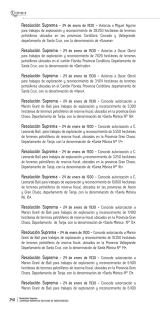 Resolución Suprema
COMPENDIO NORMATIVO BOLIVIANO DE HIDROCARBUROS240
Resolución Suprema - 24 de enero de 1930 - Autoriza a Miguel Aguirre
para trabajos de exploración y reconocimiento de 38.250 hectáreas de terrenos
petrolíferos ubicados en las provincias Cordillera, Cercado y Vallegrande,
departamento de Santa Cruz, con la denominación de «Susana».
Resolución Suprema - 24 de enero de 1930 - Autoriza a Oscar Obrist
para trabajos de exploración y reconocimiento de 7.020 hectáreas de terrenos
petrolíferos ubicados en el cantón Florida, Provincia Cordillera, Departamento de
Santa Cruz, con la denominación de «Gertrudis».
Resolución Suprema - 24 de enero de 1930 - Autoriza a Oscar Obrist
para trabajos de exploración y reconocimiento de 3,404 hectáreas de terrenos
petrolíferos ubicadas en el Cantón Florida, Provincia Cordillera, departamento de
Santa Cruz, con la denominación de «Hans».
Resolución Suprema - 24 de enero de 1930 - Concede autorización a
Marión Grant de Ball para trabajos de exploración y reconocimiento de 3.300
hectáreas de terrenos petrolíferos de reserva fiscal, ubicados en la provincia Gran
Chaco, Departamento de Tarija, con la denominación de «Santa Mónica N° 18».
Resolución Suprema - 24 de enero de 1930 - Concede autorización a C.
Leonardo Ball para trabajos de exploración y reconocimiento de 5.550 hectáreas
de terrenos petrolíferos de reserva fiscal, ubicados en la Provincia Gran Chaco,
Departamento de Tarija, con la denominación de «Santa Mónica N° 17».
Resolución Suprema - 24 de enero de 1930 - Concede autorización a C.
Leonardo Ball para trabajos de exploración y reconocimiento de 3.250 hectáreas
de terrenos petrolíferos de reserva fiscal, ubicados en la provincia Gran Chaco,
Departamento de Tarija, con la denominación de «Santa Mónica N° 16».
Resolución Suprema - 24 de enero de 1930 - Concede autorización a C.
Leonardo Ball para trabajos de exploración y reconocimiento de 10.800 hectáreas
de terrenos petrolíferos de reserva fiscal, ubicados en las provincias de Azero
y Gran Chaco, departamento de Tarija, con la denominación de «Santa Mónica
No. 16».
Resolución Suprema - 24 de enero de 1930 - Concede autorización a
Marion Grant de Ball para trabajos de exploración y reconocimiento de 11.400
hectáreas de terrenos petrolíferos de reserva fiscal ubicados en la Provincia Gran
Chaco, Departamento de Tarija, con la denominación de «Santa Mónica N° 15».
Resolución Suprema - 24 de enero de 1930 - Concede autorización a Marion
Grant de Ball para trabajos de exploración y reconocimiento de 10.350 hectáreas
de terrenos petrolíferos de reserva fiscal, ubicados en la Provincia Vallegrande
Departamento de Santa Cruz, con la denominación de Santa Mónica N° 14».
Resolución Suprema - 24 de enero de 1930 - Concede autorización a
Marion Grant de Ball para trabajos de exploración y reconocimiento de 6.400
hectáreas de terrenos petrolíferos de reserva fiscal, ubicadas en la Provincia Gran
Chaco, Departamento de Tarija, con la denominación de «Santa Mónica N° 13».
Resolución Suprema - 24 de enero de 1930 - Concede autorización a
Marion Grant de Ball para trabajos de exploración y reconocimiento de 6.400
 