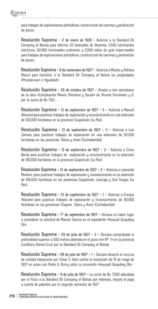 Resolución Suprema
COMPENDIO NORMATIVO BOLIVIANO DE HIDROCARBUROS246
para trabajos de exploraciones petrolíferas, construcción de caminos y perforación
de pozos.
Resolución Suprema - 2 de enero de 1928 - Autoriza a la Standard Oil
Company of Bolivia para internar 22 toneladas de dinamita, 3.500 fulminantes
eléctricos, 50.000 fulminantes ordinarios y 2.000 rollos de guía impermeable
para trabajos de exploraciones petrolíferas, construcción de caminos y perforación
de pozos.
Resolución Suprema - 8 de noviembre de 1927 - Autoriza a Moisés y Adriana
Blacut para transferir a la Standard Oil Company of Bolivia las propiedades
«Providencia» e «Igualdad».
Resolución Suprema - 26 de octubre de 1927 - Acepta a cien ejemplares
de la obra «Compilación Minera, Petrolera y Social» de Vicente Fernández y G.
por la suma de Bs 750.-.
Resolución Suprema - 13 de septiembre de 1927 - 5 - Autoriza a Manuel
Allerand para practicar trabajos de exploración y reconocimiento en una extensión
de 100,000 hectáreas en la provincia Caupolicán (La Paz).
Resolución Suprema - 13 de septiembre de 1927 - 4 - Autoriza a Luis
Zamora para practicar trabajos de exploración en una extensión de 50,000
hectáreas en las provincias Totora y Arani (Cochabamba).
Resolución Suprema - 13 de septiembre de 1927 - 3 - Autoriza a Celso
Borda para practicar trabajos de exploración y reconocimiento en la extensión
de 100,000 hectáreas en la provincia Caupolicán (La Paz).
Resolución Suprema - 13 de septiembre de 1927 - 2 - Autoriza a Leonardo
Montero, para practicar trabajos de exploración y reconocimiento en la extensión
de 100,000 hectáreas en las provincias Caupolicán, Larecaja y Sud Yungas (La
Paz).
Resolución Suprema - 13 de septiembre de 1927 - 1 - Autoriza a Enrique
Allerand para practicar trabajos de exploración y reconocimiento de 90,000
hectáreas en las provincias Chapare, Totora y Arani (Cochabamba).
Resolución Suprema - 1° de septiembre de 1927 - Declara no haber lugar
a considerar la solicitud de Manuel Sauma en el expediente «Huassaf Quiquibey
Oil».
Resolución Suprema - 29 de julio de 1927 - 2 - Declara comprobada la
profundidad superior a 500 metros obtenida en el pozo miri N° 1» en la provincia
Cordillera (Santa Cruz) por la Standard Oil Company of Bolivia.
Resolución Suprema - 29 de julio de 1927 - 1 - Declara desierto el recurso
de nulidad interpuesto por César S. Harb contra la resolución de 19 de mayo de
1927 en autos con Pedro G. Rumy sobre la concesión «Huassaff Quiquibey Oil».
Resolución Suprema - 9 de julio de 1927 - La suma de Bs. 7,500 adeudada
por el Fisco a la Standard Oil Company of Bolivia, por intereses, imputa al pago
a cuenta de patentes por el segundo semestre de 1927.
 