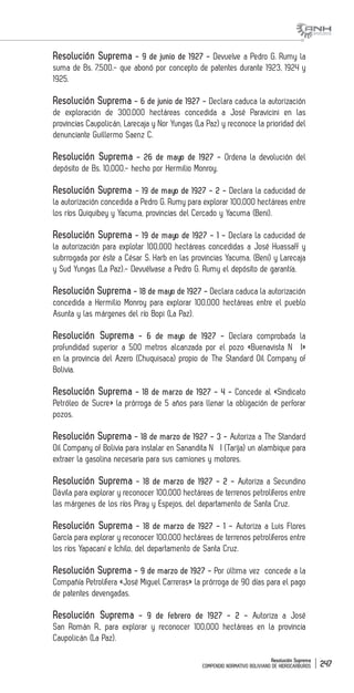 Resolución Suprema
COMPENDIO NORMATIVO BOLIVIANO DE HIDROCARBUROS 247
Resolución Suprema - 9 de junio de 1927 - Devuelve a Pedro G. Rumy la
suma de Bs. 7,500.- que abonó por concepto de patentes durante 1923, 1924 y
1925.
Resolución Suprema - 6 de junio de 1927 - Declara caduca la autorización
de exploración de 300.000 hectáreas concedida a José Paravicini en las
provincias Caupolicán, Larecaja y Nor Yungas (La Paz) y reconoce la prioridad del
denunciante Guillermo Saenz C.
Resolución Suprema - 26 de mayo de 1927 - Ordena la devolución del
depósito de Bs. 10,000.- hecho por Hermilio Monroy.
Resolución Suprema - 19 de mayo de 1927 - 2 - Declara la caducidad de
la autorización concedida a Pedro G. Rumy para explorar 100,000 hectáreas entre
los ríos Quiquibey y Yacuma, provincias del Cercado y Yacuma (Beni).
Resolución Suprema - 19 de mayo de 1927 - 1 - Declara la caducidad de
la autorización para explotar 100,000 hectáreas concedidas a José Huassaff y
subrrogada por éste a César S. Harb en las provincias Yacuma, (Beni) y Larecaja
y Sud Yungas (La Paz).- Devuélvase a Pedro G. Rumy el depósito de garantía.
Resolución Suprema - 18 de mayo de 1927 - Declara caduca la autorización
concedida a Hermilio Monroy para explorar 100,000 hectáreas entre el pueblo
Asunta y las márgenes del río Bopi (La Paz).
Resolución Suprema - 6 de mayo de 1927 - Declara comprobada la
profundidad superior a 500 metros alcanzada por el pozo «Buenavista N� I»
en la provincia del Azero (Chuquisaca) propio de The Standard Oil Company of
Bolivia.
Resolución Suprema - 18 de marzo de 1927 - 4 - Concede al «Sindicato
Petróleo de Sucre» la prórroga de 5 años para llenar la obligación de perforar
pozos.
Resolución Suprema - 18 de marzo de 1927 - 3 - Autoriza a The Standard
Oil Company of Bolivia para instalar en Sanandita N� I (Tarija) un alambique para
extraer la gasolina necesaria para sus camiones y motores.
Resolución Suprema - 18 de marzo de 1927 - 2 - Autoriza a Secundino
Dávila para explorar y reconocer 100,000 hectáreas de terrenos petrolíferos entre
las márgenes de los ríos Piray y Espejos, del departamento de Santa Cruz.
Resolución Suprema - 18 de marzo de 1927 - 1 - Autoriza a Luis Flores
García para explorar y reconocer 100,000 hectáreas de terrenos petrolíferos entre
los ríos Yapacaní e Ichilo, del departamento de Santa Cruz.
Resolución Suprema - 9 de marzo de 1927 - Por última vez concede a la
Compañía Petrolífera «José Miguel Carreras» la prórroga de 90 días para el pago
de patentes devengadas.
Resolución Suprema - 9 de febrero de 1927 - 2 - Autoriza a José
San Román R., para explorar y reconocer 100,000 hectáreas en la provincia
Caupolicán (La Paz).
 