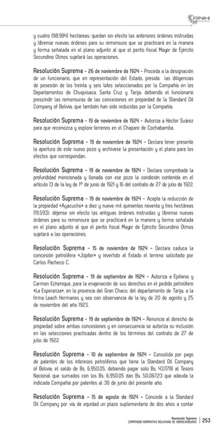 Resolución Suprema
COMPENDIO NORMATIVO BOLIVIANO DE HIDROCARBUROS 253
y cuatro (98,984) hectáreas; quedan sin efecto las anteriores órdenes instruidas
y líbrense nuevas órdenes para su remensura que se practicará en la manera
y forma señalada en el plano adjunto al que el perito fiscal Mayor de Ejército
Secundino Olmos sujetará las operaciones.
Resolución Suprema - 26 de noviembre de 1924 - Proceda a la designación
de un funcionario, que en representación del Estado, presida las diligencias
de posesión de los treinta y seis lotes seleccionados por la Compañía en les
Departamentos de Chuquisaca, Santa Cruz y Tarija; debiendo el funcionario
prescindir las remensuras de las concesiones en propiedad de la Standard Oil
Company of Bolivia, que también han sido reducidas por la Compañía.
Resolución Suprema - 19 de noviembre de 1924 - Autoriza a Héctor Suárez
para que reconozca y explore terrenos en el Chapare de Cochabamba.
Resolución Suprema - 19 de noviembre de 1924 - Declara tener presente
la apertura de este nuevo pozo y archívese la presentación y el plano para los
efectos que correspondan.
Resolución Suprema - 19 de noviembre de 1924 - Declara comprobada la
profundidad mencionada y llenada con ese pozo la condición contenida en el
artículo 13 de la ley de 1° de junio de 1921 y 16 del contrato de 27 de julio de 1922.
Resolución Suprema - 19 de noviembre de 1924 - Acepta la reducción de
la propiedad «Ayacucho» a diez y nueve mil quinientas noventa y tres hectáreas
(19,593); déjense sin efecto las antiguas órdenes instruidas y líbrense nuevas
órdenes para su remensura que se practicará en la manera y forma señalada
en el plano adjunto al que el perito fiscal Mayor de Ejército Secundino Olmos
sujetará a las operaciones.
Resolución Suprema - 15 de noviembre de 1924 - Declara caduca la
concesión petrolífera «Júpiter» y revertido al Estado el terreno solicitado por
Carlos Pacheco C.
Resolución Suprema - 19 de septiembre de 1924 - Autoriza a Epifanio y
Carmen Echenique, para la enajenación de sus derechos en el pedido petrolífero
«La Esperanza», en la provincia del Gran Chaco, del departamento de Tarija, a la
firma Leach Hermanos y sea con observancia de la ley de 20 de agosto y 25
de noviembre del año 1923.
Resolución Suprema - 19 de septiembre de 1924 - Renuncia al derecho de
propiedad sobre ambas concesiones y en consecuencia se autoriza su inclusión
en las selecciones practicadas dentro de los términos del contrato de 27 de
julio de 1922.
Resolución Suprema - 10 de septiembre de 1924 - Consolida por pago
de patentes de los intereses petrolíferos que tiene la Standard Oil Company
of Bolivia, el saldo de Bs. 6,950.05, debiendo pagar solo Bs. 43,117.18 al Tesoro
Nacional que sumados con los Bs. 6,950.05 dan Bs. 50,067.23 que adeuda la
indicada Compañía por patentes al 30 de junio del presente año.
Resolución Suprema - 15 de agosto de 1924 - Concede a la Standard
Oil Company por vía de equidad un plazo suplementario de dos años a contar
 