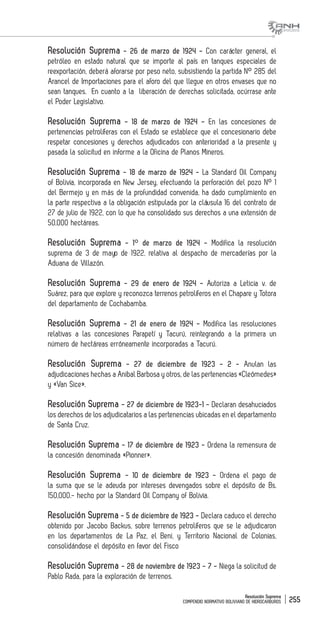 Resolución Suprema
COMPENDIO NORMATIVO BOLIVIANO DE HIDROCARBUROS 255
Resolución Suprema - 26 de marzo de 1924 - Con carácter general, el
petróleo en estado natural que se importe al país en tanques especiales de
reexportación, deberá aforarse por peso neto, subsistiendo la partida N° 285 del
Arancel de Importaciones para el aforo del que llegue en otros envases que no
sean tanques. En cuanto a la liberación de derechas solicitada, ocúrrase ante
el Poder Legislativo.
Resolución Suprema - 18 de marzo de 1924 - En las concesiones de
pertenencias petrolíferas con el Estado se establece que el concesionario debe
respetar concesiones y derechos adjudicados con anterioridad a la presente y
pasada la solicitud en informe a la Oficina de Planos Mineros.
Resolución Suprema - 18 de marzo de 1924 - La Standard Oil Company
of Bolivia, incorporada en New Jersey, efectuando la perforación del pozo N° 1
del Bermejo y en más de la profundidad convenida, ha dado cumplimiento en
la parte respectiva a la obligación estipulada por la cláusula 16 del contrato de
27 de julio de 1922, con lo que ha consolidado sus derechos a una extensión de
50,000 hectáreas.
Resolución Suprema - 1° de marzo de 1924 - Modifica la resolución
suprema de 3 de mayo de 1922, relativa al despacho de mercaderías por la
Aduana de Villazón.
Resolución Suprema - 29 de enero de 1924 - Autoriza a Leticia v. de
Suárez, para que explore y reconozca terrenos petrolíferos en el Chapare y Totora
del departamento de Cochabamba.
Resolución Suprema - 21 de enero de 1924 - Modifica las resoluciones
relativas a las concesiones Parapetí y Tacurú, reintegrando a la primera un
número de hectáreas erróneamente incorporadas a Tacurú.
Resolución Suprema - 27 de diciembre de 1923 - 2 - Anulan las
adjudicaciones hechas a Anibal Barbosa y otros, de las pertenencias «Cleómedes»
y «Van Sice».
Resolución Suprema - 27 de diciembre de 1923-1 - Declaran desahuciados
los derechos de los adjudicatarios a las pertenencias ubicadas en el departamento
de Santa Cruz.
Resolución Suprema - 17 de diciembre de 1923 - Ordena la remensura de
la concesión denominada «Pionner».
Resolución Suprema - 10 de diciembre de 1923 - Ordena el pago de
la suma que se le adeuda por intereses devengados sobre el depósito de Bs.
150,000.- hecho por la Standard Oil Company of Bolivia.
Resolución Suprema - 5 de diciembre de 1923 - Declara caduco el derecho
obtenido por Jacobo Backus, sobre terrenos petrolíferos que se le adjudicaron
en los departamentos de La Paz, el Beni, y Territorio Nacional de Colonias,
consolidándose el depósito en favor del Fisco
Resolución Suprema - 28 de noviembre de 1923 - 7 - Niega la solicitud de
Pablo Rada, para la exploración de terrenos.
 