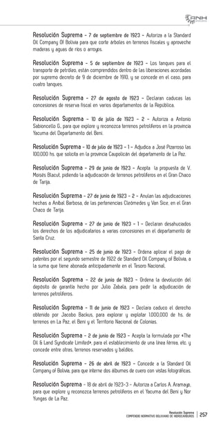 Resolución Suprema
COMPENDIO NORMATIVO BOLIVIANO DE HIDROCARBUROS 257
Resolución Suprema - 7 de septiembre de 1923 - Autoriza a la Standard
Oil Company Of Bolivia para que corte árboles en terrenos fiscales y aproveche
maderas y aguas de ríos o arroyos.
Resolución Suprema - 5 de septiembre de 1923 - Los tanques para el
transporte de petróleo, están comprendidos dentro de las liberaciones acordadas
por supremo decreto de 9 de diciembre de 1910, y se concede en el caso, para
cuatro tanques.
Resolución Suprema - 27 de agosto de 1923 - Declaran caducas las
concesiones de reserva fiscal en varios departamentos de la República.
Resolución Suprema - 10 de julio de 1923 - 2 - Autoriza a Antonio
Sabioncello G., para que explore y reconozca terrenos petrolíferos en la provincia
Yacuma del Departamento del Beni.
Resolución Suprema - 10 de julio de 1923 - 1 - Adjudica a José Pizarroso las
100,000 hs. que solicita en la provincia Caupolicán del departamento de La Paz.
Resolución Suprema - 29 de junio de 1923 - Acepta la propuesta de V.
Moisés Blacut, pidiendo la adjudicación de terrenos petrolíferos en el Gran Chaco
de Tarija.
Resolución Suprema - 27 de junio de 1923 - 2 - Anulan las adjudicaciones
hechas a Aníbal Barbosa, de las pertenencias Cleómedes y Van Sice, en el Gran
Chaco de Tarija.
Resolución Suprema - 27 de junio de 1923 - 1 - Declaran desahuciados
los derechos de los adjudicatarios a varias concesiones en el departamento de
Santa Cruz.
Resolución Suprema - 25 de junio de 1923 - Ordena aplicar el pago de
patentes por el segundo semestre de 1922 de Standard Oil Company of Bolivia, a
la suma que tiene abonada anticipadamente en el Tesoro Nacional.
Resolución Suprema - 22 de junio de 1923 - Ordena la devolución del
depósito de garantía hecho por Julio Zabala, para pedir la adjudicación de
terrenos petrolíferos.
Resolución Suprema - 11 de junio de 1923 - Declara caduco el derecho
obtenido por Jacobo Backus, para explorar y explotar 1.000,000 de hs. de
terrenos en La Paz, el Beni y el Territorio Nacional de Colonias.
Resolución Suprema - 2 de junio de 1923 - Acepta la formulada por «The
Oil & Land Syndicate Limited», para el establecimiento de una línea férrea, etc. y
concede entre otras, terrenos reservados y baldíos.
Resolución Suprema - 26 de abril de 1923 - Concede a la Standard Oil
Company of Bolivia, para que interne dos álbumes de cuero con vistas fotográficas.
Resolución Suprema - 18 de abril de 1923-3 - Autoriza a Carlos A. Aramayo,
para que explore y reconozca terrenos petrolíferos en el Yacuma del Beni y Nor
Yungas de La Paz.
 
